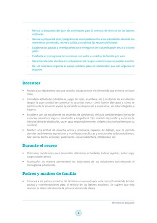 6
Ministerio de Educación
-	 Revisa la propuesta del plan de actividades para la semana de reinicio de las labores
escolares.
-	 Revisa la propuesta del cronograma de acompañamiento a los estudiantes durante los
momentos de entrada, recreo y salida, y establece las responsabilidades.
-	 Establece las pautas y orientaciones para el reajuste de la planificación anual y a corto
plazo.
-	 Establece el cronograma de reuniones con padres y madres de familia por aula.
-	 Recomienda estar atentos a las situaciones de riesgo y violencia que se puedan suscitar.
-	 De ser necesario organiza el apoyo solidario para el colaborador que con urgencia lo
requiera.
Docentes
•	 Recibe a los estudiantes con una canción, saludo o frase de bienvenida que exprese un buen
trato.
•	 Considera actividades (dinámicas, juego de roles, asamblea, etc.) en donde los estudiantes
tengan la oportunidad de comentar lo ocurrido, narrar cómo fueron afectados y cómo se
sienten ante la situación vivida, respetando su disposición a expresarse, sin estar obligados a
hacerlo.
•	 Establece con los estudiantes los acuerdos de convivencia del aula considerando criterios de
espacios educativos seguros, saludables y acogedores (Ejm. mantén las puertas y espacios de
tránsito libres de obstáculos, usa el agua responsablemente, dirígete a tus compañeros por su
nombre).
•	 Mantén una actitud de escucha activa y promueve espacios de diálogo, que te permita
atender las diferentes expresiones y manifestaciones físicas y emocionales de tus estudiantes,
tales como: llanto, ansiedad, aislamiento, inquietud motora, irritabilidad, etc.
Durante el recreo
•	 Promueve condiciones para desarrollar diferentes actividades lúdicas (ajedrez, saltar soga,
juegos cooperativos).
•	 Acompañar de manera permanente las actividades de los estudiantes considerando el
cronograma establecido.
Padres y madres de familia
•	 Convoca a los padres y madres de familia a una reunión por aula con la finalidad de brindar
pautas y recomendaciones para el reinicio de las labores escolares. Se sugiere que esta
reunión se desarrolle durante la primera semana de clases.
 