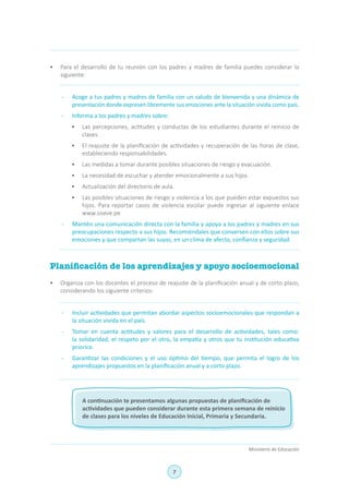 7
Ministerio de Educación
•	 Para el desarrollo de tu reunión con los padres y madres de familia puedes considerar lo
siguiente:
-	 Acoge a tus padres y madres de familia con un saludo de bienvenida y una dinámica de
presentación donde expresen libremente sus emociones ante la situación vivida como país.
-	 Informa a los padres y madres sobre:
•	 Las percepciones, actitudes y conductas de los estudiantes durante el reinicio de
clases.
•	 El reajuste de la planificación de actividades y recuperación de las horas de clase,
estableciendo responsabilidades.
•	 Las medidas a tomar durante posibles situaciones de riesgo y evacuación.
•	 La necesidad de escuchar y atender emocionalmente a sus hijos.
•	 Actualización del directorio de aula.
•	 Las posibles situaciones de riesgo y violencia a los que pueden estar expuestos sus
hijos. Para reportar casos de violencia escolar puede ingresar al siguiente enlace
www.siseve.pe
-	 Mantén una comunicación directa con la familia y apoya a los padres y madres en sus
preocupaciones respecto a sus hijos. Recomiéndales que conversen con ellos sobre sus
emociones y que compartan las suyas, en un clima de afecto, confianza y seguridad.
Planificación de los aprendizajes y apoyo socioemocional
•	 Organiza con los docentes el proceso de reajuste de la planificación anual y de corto plazo,
considerando los siguiente criterios:
-	 Incluir actividades que permitan abordar aspectos socioemocionales que respondan a
la situación vivida en el país.
-	 Tomar en cuenta actitudes y valores para el desarrollo de actividades, tales como:
la solidaridad, el respeto por el otro, la empatía y otros que tu institución educativa
priorice.
-	 Garantizar las condiciones y el uso óptimo del tiempo, que permita el logro de los
aprendizajes propuestos en la planificación anual y a corto plazo.
A continuación te presentamos algunas propuestas de planificación de
actividades que pueden considerar durante esta primera semana de reinicio
de clases para los niveles de Educación Inicial, Primaria y Secundaria.
 