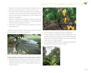 [ 33 ]
Manejo fitosanitario del cultivo del cacao (Theobroma cacao L.) - Medidas para la temporada invernal
•	 Obtener un producto diferenciado por calidad e inocui-
dad, lo que puede implicar un mayor precio de venta.
•	 Un mayor control del proceso productivo por la obtención
de mejor y nueva información sobre la propia producción,
gracias a los análisis de laboratorio y a los sistemas de
registros (trazabilidad).
•	 Reducir los riesgos de rentabilidad; mejora la calidad de
vida de las personas que trabajan en la Unidad Agrícola
Familiar y baja la compra de insumos.
•	 Desarrollar el capital humano por la educación recibida
(capacitaciones).
Las BPA requieren, además, del manejo de todas las partes
que intervienen en el cultivo, incluyendo:
•	 La finca debe tener espacios limpios y organizados.
•	 El lugar donde se almacenen, laven, clasifiquen o em-
paquen los productos luego de ser cosechados, debe con-
tener buenas condiciones de higiene para no contaminarlos.
•	 Debe contar con baños aseados.
•	 Los trabajadores deben guardar sus objetos personales en
un lugar diferente de la zona de trabajo.
El lugar donde se almacenan los insumos para el cultivo:
•	 El espacio donde se almacenan los insumos debe ser seguro,
alejado de viviendas y protegido de cualquier material in-
flamable. Debe contar con un lugar específico para mez-
clar los insumos.
 