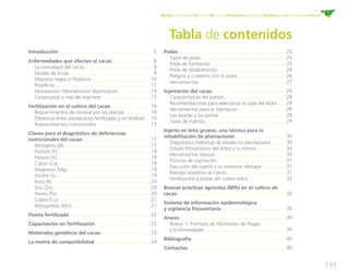 [ 3 ]
Manejo fitosanitario del cultivo del cacao (Theobroma cacao L.) - Medidas para la temporada invernal
Podas
	 Tipos de poda
	 Poda de formación
	 Poda de rehabilitación
	 Peligros y cuidados con la poda
	Herramientas
Injertación del cacao
	 Características del patrón
	 Recomendaciones para seleccionar la copa del árbol
	 Herramientas para la injertación
	 Las varetas y las yemas
	 Tipos de injertos
Injerto en leño grueso, una técnica para la
rehabilitación de plantaciones
	 Diagnóstico individual de árboles en plantaciones
	 Estado fitosanitario del árbol y su tronco
	 Herramientas básicas
	 Proceso de injertación
	 Ejecución del injerto y su posterior destape
	 Manejo posterior al injerto
	 Fertilización y podas del nuevo árbol
Buenas prácticas agrícolas (BPA) en el cultivo de
cacao
Sistema de información epidemiológica 		
y vigilancia fitosanitaria
Anexo
	 Anexo 1. Formato de Monitoreo de Plagas 		
	 y Enfermedades
Bibliografía
Contactos
Tabla de contenidos
5
6
6
8
10
12
14
15
16
16
16
17
17
17
18
18
18
19
19
20
20
20
21
21
22
22
23
24
Introducción
Enfermedades que afectan al cacao
	 La monoliasis del cacao
	 Escoba de bruja
	 Mazorca negra o fitoptora
	Rosellinia
	 Monalonion (Monalonium dissimultun)
	 Ceratocystis o mal del machete
Fertilización en el cultivo del cacao
	 Requerimientos de mineral por las plantas
	 Diferencia entre plantaciones fertilizadas y sin fertilizar
	 Requerimientos nutricionales
Claves para el diagnóstico de deficiencias
nutricionales del cacao  
	 Nitrógeno (N)
	 Fósforo (P)
	 Potasio (K)
	 Calcio (Ca)
	 Magnesio (Mg)
	 Azufre (S)
	 Boro (B)
	 Zinc (Zn)
	 Hierro (Fe)
	 Cobre (Cu)
	 Manganeso (Mn)
Planta fertilizada
Capacitación en fertilización
Materiales genéticos del cacao
La matriz de compatibilidad
25
25
25
26
26
27
28
28
28
28
28
29
30
30
30
30
31
31
31
32
32
35
39
39
40
40
 