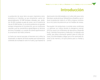 [ 5 ]
Manejo fitosanitario del cultivo del cacao (Theobroma cacao L.) - Medidas para la temporada invernal
Introducción
La producción de cacao tiene una gran importancia socio-
económica en Colombia, ya que actualmente cuenta con
aproximadamente 147.000 hectáreas cultivadas, que produ-
cen 40.000 toneladas anuales de cacao y son el sustento de
más de 35.000 familias. Es uno de los productos con grandes
ventajas comparativas en la producción, por sus condiciones
naturales y por las características agroecológicas en términos
de clima y humedad, y su carácter de sistema agroforestal en
la conservación del medio ambiente
La fuerte ola invernal asociada al fenómeno de La Niña ha
ocasionado un régimen de lluvias excesivo que incrementó los
contenidos de humedad en aire en el suelo y que favoreció la
diseminación de enfermedades en el cultivo del cacao como
Moniliasis, escoba de bruja, Pythophthora y Rosellinia, que re-
ducen la producción hasta en un 50% y originan incremen-
tos en los costos de producción por las medidas de manejo.
Para ayudar a los productores a controlar estas condiciones
y a optimizar sus cultivos durante la emergencia invernal,
el ICA en asocio con el Ministerio de Agricultura y Desarrollo
Rural, Colombia Humanitaria y Fedecacao, ha realizado esta
cartilla, que ofrece información general sobre el cultivo de
cacao, las enfermedades y plagas que se han acentuado du-
rante la ola invernal y una guía práctica para su manejo y
control.
 