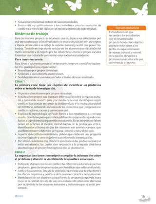 •	 Solucionar problemas en bien de las comunidades.
•	 Formar ética y políticamente a los ciudadanos para la resolución de
conflictos a través del diálogo y el reconocimiento de la diversidad.
Dinámica de trabajo
Para dar inicio al proyecto es necesario que explique a sus estudiantes por
qué en nuestro país la biodiversidad y la multiculturalidad son conceptos
a través de los cuales se refleja la realidad natural y social que posee Co-
lombia. También es importante señalar en los alumnos que el cuidado del
medio ambiente y el respeto por las diferentes culturas y grupos sociales
fomentan una cultura de paz y unión entre todos los ciudadanos.
Para tener en cuenta:
Para llevar a cabo este proyecto es necesario, tener en cuenta los siguien-
tes tres pasos para su organización.
•	 Se realizará por grupos de trabajo.
•	 Se llevará a cabo durante cuatro clases.
•	 Se deberá mostrar avances parciales y finales del caso analizado.
Clase 1
La primera clase tiene por objetivo de identificar un problema
sobre el tema de investigación.
•	 Organice a los alumnos por grupos de trabajo.
•	 Solicite a los grupos que busquen información sobre la riqueza cultu-
ral y natural de nuestro país, por medio de la cual identifiquen algún
conflicto que ponga en riesgo la biodiversidad y la multiculturalidad
del territorio, señalando cada uno de los elementos que componen ese
conflicto (actores, causas y consecuencias).
•	 Explique la metodología de Paulo Freire a sus estudiantes y, con base
en ella, oriéntelos para que realicen diferentes propuestas que den so-
lución a la problemática que están estudiando. Estas propuestas deben
poner en práctica el modelo metodológico de la pedagogía crítica,
identificando la forma en que los alumnos son actores sociales, que
pueden proteger y defender la riqueza cultural y natural del país.
•	 A partir del conflicto identificado, pídales que elaboren una pregunta
de investigación y unos objetivos que orienten la investigación.
•	 Por último, solicíteles que elaboren soluciones a las problemáticas que
están estudiando, las cuales den respuesta a la pregunta problema
planteada por el grupo y los objetivos que se plantearon.
Clase 2
La segunda clase tiene como objetivo ampliar la información sobre
el problema y discutir la viabilidad de las posibles soluciones.
•	 Indíquele al grupo que lea en público las diferentes soluciones que han
propuesto,paradarrespuestaalasproblemáticasqueestánanalizando.
•	 Junto a los alumnos, discuta la viabilidad que cada una de ellas tiene y
los efectos negativos y positivos de la puesta en práctica de las mismas.
•	 Identifique con sus alumnos de qué forma la propuesta expuesta logra
mejorar la calidad de vida de las comunidades directamente afectadas
por la pérdida de las riquezas naturales y culturales que se están pre-
sentado.
Recomendación
Es fundamental, que
recuerde a los estudiantes
que el desarrollo del
proyecto tiene como objetivo
plantear soluciones a los
problemas que amenazan
la riqueza cultural y natural
de la nación, dirigidos a
promover una cultura de paz,
convivencia y respeto.
  15
 