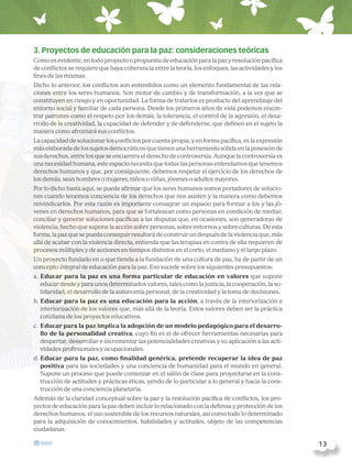 3. Proyectos de educación para la paz: consideraciones teóricas
Como es evidente, en todo proyecto o propuesta de educación para la paz y resolución pacífica
de conflictos se requiere que haya coherencia entre la teoría, los enfoques, las actividades y los
fines de las mismas.
Dicho lo anterior, los conflictos son entendidos como un elemento fundamental de las rela-
ciones entre los seres humanos. Son motor de cambio y de transformación, a la vez que se
constituyen en riesgo y en oportunidad. La forma de tratarlos es producto del aprendizaje del
entorno social y familiar de cada persona. Desde los primeros años de vida podemos encon-
trar patrones como el respeto por los demás, la tolerancia, el control de la agresión, el desa-
rrollo de la creatividad, la capacidad de defender y de defenderse, que definen en el sujeto la
manera como afrontará sus conflictos.
La capacidad de solucionar los conflictos por cuenta propia, y en forma pacífica, es la expresión
más elaborada de los sujetos democráticos que tienen una herramienta sólida en la posesión de
sus derechos, entre los que se encuentra el derecho de controversia. Aunque la controversia es
una necesidad humana, este espacio necesita que todas las personas entendamos que tenemos
derechos humanos y que, por consiguiente, debemos respetar el ejercicio de los derechos de
los demás, sean hombres o mujeres, niños o niñas, jóvenes o adultos mayores.
Por lo dicho hasta aquí, se puede afirmar que los seres humanos somos portadores de solucio-
nes cuando tenemos conciencia de los derechos que nos asisten y la manera como debemos
reivindicarlos. Por esta razón es importante consagrar un espacio para formar a los y las jó-
venes en derechos humanos, para que se fortalezcan como personas en condición de mediar,
conciliar y generar soluciones pacíficas a las disputas que, en ocasiones, son generadoras de
violencia; hecho que supone la acción sobre personas, sobre entornos y sobre culturas. De esta
forma, la paz que se pueda conseguir resultará de construir un después de la violencia que, más
allá de acabar con la violencia directa, entienda que las terapias en contra de ella requieren de
procesos múltiples y de acciones en tiempos distintos en el corto, el mediano y el largo plazo.
Un proyecto fundado en o que tienda a la fundación de una cultura de paz, ha de partir de un
concepto integral de educación para la paz. Eso sucede sobre los siguientes presupuestos:
a. Educar para la paz es una forma particular de educación en valores que supone
educar desde y para unos determinados valores, tales como la justicia, la cooperación, la so-
lidaridad, el desarrollo de la autonomía personal, de la creatividad y la toma de decisiones.
b. Educar para la paz es una educación para la acción, a través de la interiorización e
interiorización de los valores que, más allá de la teoría. Estos valores deben ser la práctica
cotidiana de los proyectos educativos.
c. Educar para la paz implica la adopción de un modelo pedagógico para el desarro-
llo de la personalidad creativa, cuyo fin es el de ofrecer herramientas necesarias para
despertar, desarrollar e incrementar las potencialidades creativas y su aplicación a las acti-
vidades profesionales y ocupacionales.
d. Educar para la paz, como finalidad genérica, pretende recuperar la idea de paz
positiva para las sociedades y una conciencia de humanidad para el mundo en general.
Supone un proceso que puede comenzar en el salón de clase para proyectarse en la cons-
trucción de actitudes y prácticas éticas, yendo de lo particular a lo general y hacia la cons-
trucción de una conciencia planetaria.
Además de la claridad conceptual sobre la paz y la resolución pacífica de conflictos, los pro-
yectos de educación para la paz deben incluir lo relacionado con la defensa y protección de los
derechos humanos, el uso sostenible de los recursos naturales, así como todo lo determinado
para la adquisición de conocimientos, habilidades y actitudes, objeto de las competencias
ciudadanas.
  13
 