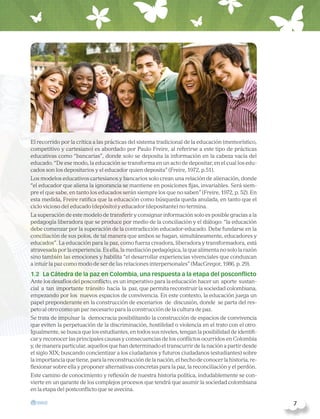 El recorrido por la crítica a las prácticas del sistema tradicional de la educación (memorístico,
competitivo y cartesiano) es abordado por Paulo Freire, al referirse a este tipo de prácticas
educativas como “bancarias”, donde solo se deposita la información en la cabeza vacía del
educado. “De ese modo, la educación se transforma en un acto de depositar, en el cual los edu-
cados son los depositarios y el educador quien deposita” (Freire, 1972, p.51).
Los modelos educativos cartesianos y bancarios solo crean una relación de alienación, donde
“el educador que aliena la ignorancia se mantiene en posiciones fijas, invariables. Será siem-
pre el que sabe, en tanto los educados serán siempre los que no saben” (Freire, 1972, p. 52). En
esta medida, Freire ratifica que la educación como búsqueda queda anulada, en tanto que el
ciclo vicioso del educado (depósito) y educador (depositante) no termina.
La superación de este modelo de transferir y consignar información solo es posible gracias a la
pedagogía liberadora que se produce por medio de la conciliación y el diálogo: “la educación
debe comenzar por la superación de la contradicción educador-educado. Debe fundarse en la
conciliación de sus polos, de tal manera que ambos se hagan, simultáneamente, educadores y
educados”. La educación para la paz, como fuerza creadora, liberadora y transformadora, está
atravesada por la experiencia. Es ella, la mediación pedagógica, la que alimenta no solo la razón
sino también las emociones y habilita “el desarrollar experiencias vivenciales que conduzcan
a intuir la paz como modo de ser de las relaciones interpersonales” (MacGregor, 1986, p. 29).
1.2 La Cátedra de la paz en Colombia, una respuesta a la etapa del posconflicto
Ante los desafíos del posconflicto, es un imperativo para la educación hacer un aporte sustan-
cial a tan importante tránsito hacia la paz, que permita reconstruir la sociedad colombiana,
empezando por los nuevos espacios de convivencia. En este contexto, la educación juega un
papel preponderante en la construcción de escenarios de discusión, donde se parta del res-
peto al otro como un par necesario para la construcción de la cultura de paz.
Se trata de impulsar la democracia posibilitando la construcción de espacios de convivencia
que eviten la perpetuación de la discriminación, hostilidad o violencia en el trato con el otro.
Igualmente, se busca que los estudiantes, en todos sus niveles, tengan la posibilidad de identifi-
car y reconocer las principales causas y consecuencias de los conflictos ocurridos en Colombia
y, de manera particular, aquellos que han determinado el transcurrir de la nación a partir desde
el siglo XIX; buscando concientizar a los ciudadanos y futuros ciudadanos (estudiantes) sobre
la importancia que tiene, para la reconstrucción de la nación, el hecho de conocer la historia, re-
flexionar sobre ella y proponer alternativas concretas para la paz, la reconciliación y el perdón.
Este camino de conocimiento y reflexión de nuestra historia política, indudablemente se con-
vierte en un garante de los complejos procesos que tendrá que asumir la sociedad colombiana
en la etapa del postconflicto que se avecina.
  7
 