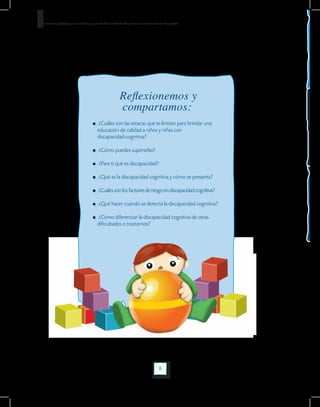 8
Orientaciones pedagógicas para la atención y la promoción de la inclusión de niñas y niños menores de seis años con Discapacidad.
8
Reflexionemos y
compartamos:
¿Cuáles son las estacas que te limitan para brindar una 	
educación de calidad a niños y niñas con
discapacidad cognitiva?
¿Cómo puedes superarlas?
¿Para tí qué es discapacidad?
¿Qué es la discapacidad cognitiva y cómo se presenta?
¿Cuáles son los factores de riesgo en discapacidad cognitiva?
¿Qué hacer cuando se detecta la discapacidad cognitiva?
¿Cómo diferenciar la discapacidad cognitiva de otras 		
dificultades o trastornos?
 