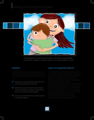 10
Orientaciones pedagógicas para la atención y la promoción de la inclusión de niñas y niños menores de seis años con Discapacidad.
Es fundamental el reconocimiento del niño o niña desde sus posibilidades
de desarrollo, teniendo en cuenta su relación con el entorno familiar y social.
Propósitos
Al terminar el presente capítulo se espera que usted como
padre, madre, cuidador, educador o agente educativo de un
niño o niña con discapacidad cognitiva menor de seis años,
pueda:
	 Comprender el concepto de discapacidad cognitiva en el
marco de la primera infancia y la diversidad.
	 Identificar las causas y los factores de riesgo (biológicos,
sociales, conductuales y/o educativos) o situaciones que
aumentan o generan la discapacidad cognitiva.
	 Conocer los procesos de prevención y atención temprana
en discapacidad cognitiva.
¿Qué es la discapacidad cognitiva?
Los niños y las niñas pueden presentar diferencias en sus
ritmos de aprendizaje y de desarrollo. Ejemplo: pueden estar
avanzados en lenguaje y tener dificultades en motricidad;
debido a factores biológicos, sociales o culturales. Lo
importante es reconocer que existen particularidades que
fundamentan las diferencias individuales.
El concepto de discapacidad cognitiva ha cambiado a través
del tiempo transformándose desde una visión individual,
hacia una visión social que tiene en cuenta la relación del
niño o niña con el contexto. Es así como se han generado
diferentes conceptos relacionados como retraso mental,
discapacidad intelectual, y discapacidad mental.
En este caso y durante el desarrollo de esta guía
utilizaremos el término discapacidad cognitiva por
 