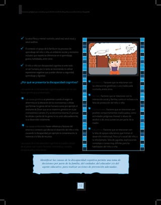 12
Orientaciones pedagógicas para la atención y la promoción de la inclusión de niñas y niños menores de seis años con Discapacidad.
. 	 La salud física y mental: nutrición, salud oral, salud visual y
salud auditiva.
	 El contexto: el apoyo de la familia en los procesos de
aprendizaje del niño o niña, un ambiente escolar y recreativo
inclusivo que respete las diferencias en el aprendizaje,
gustos, habilidades, entre otros.
	 El niño o niña con discapacidad cognitiva es ante todo
un ser humano, por lo tanto se recomienda no utilizar
expresiones negativas que puedan afectar su seguridad,
aprendizaje y dignidad.
¿Por qué se presenta la discapacidad cognitiva?
Las causas de la discapacidad cognitiva pueden ser de dos
tipos: genéticas y ambientales.
	Las causas genéticas se presentan cuando el origen se
determina en la alteración de los cromosomas o células
que forman los genes del ser humano como por ejemplo el
síndrome de Down que es un trastorno genético en el par
cromosómico número 21 y se denomina trisomía 21, porque
las células o partes de los genes no se unen adecuadamente,
ni se desarrollan totalmente.
	Las causas ambientales hacen referencia a factores del
entorno o contexto que afectan el desarrollo del niño o niña
causando la discapacidad, por ejemplo la contaminación, la
violencia o la falta de recursos.
Las causas de la discapacidad cognitiva se pueden ubicar
de acuerdo con cuatro factores: biomédicos, sociales,
conductuales y educativos.
Biomédicos: Factores que se relacionan con
las alteraciones genéticas o una inadecuada
nutrición, entre otros.
	 Sociales: Factores que se relacionan con la
interacción social y familiar, como el rechazo o la
falta de protección del niño o niña
	 Conductuales: Factores que se relacionan con
posibles comportamientos inadecuados, como
actividades peligrosas (lesivas) o abuso de
alcohol o de otras sustancias por parte de la
madre.
	 Educativos: Factores que se relacionan con
la falta de apoyos educativos que limitan el
desarrollo intelectual, físico y/o social del niño o
la niña.Ejemplo: falta de juguetes, explicaciones
complejas o tareas muy difíciles para las
habilidades del niño o niña.
Identificar las causas de la discapacidad cognitiva permite una toma de
decisiones por parte de la familia, del cuidador, del educador y/o del
agente educativo, para realizar acciones de prevención adecuadas.
 
