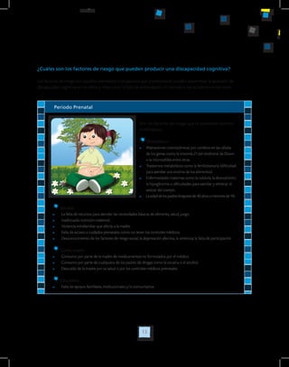 13
¿Cuáles son los factores de riesgo que pueden producir una discapacidad cognitiva?
Los factores de riesgo son aquellos elementos o situaciones que al presentarse pueden determinar la aparición de
discapacidad cognitiva en los niños y niñas como la falta de estimulación, el maltrato o los accidentes entre otros.
Periodo Prenatal
Son los factores de riesgo que se presentan durante
el embarazo.
Biomédicos
	 Alteraciones cromosómicas por cambios en las células 	
	 de los genes como la trisomía 21 del síndrome de Down 	
	 o la microcefalia entre otras.
	 Trastornos metabólicos como la fenilcetonuria (dificultad 	
	 para asimilar una enzima de los alimentos).
	 Enfermedades maternas como la rubéola, la desnutrición, 	
	 la hipoglicemia o dificultades para asimilar y eliminar el 	
	 azúcar del cuerpo.
	 La edad de los padres (mayores de 40 años o menores de 14).
Sociales
	 La falta de recursos para atender las necesidades básicas de alimento, salud, juego.
	 Inadecuada nutrición maternal.
	 Violencia intrafamiliar que afecte a la madre.
	 Falta de acceso a cuidados prenatales como no tener los controles médicos.
	 Desconocimiento de los factores de riesgo social, la deprivación afectiva, la violencia, la falta de participación
Conductuales
	 Consumo por parte de la madre de medicamentos no formulados por el médico.
	 Consumo por parte de cualquiera de los padres de drogas como la cocaína o el alcohol.
	 Descuido de la madre por su salud o por los controles médicos prenatales.
Educativos
	 Falta de apoyos familiares, institucionales y/o comunitarios.
 