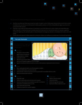 15
Para prevenir estos factores de riesgo se recomienda durante el parto:
	 Identificar las señales que indican que es oportuno asistir al hospital o centro médico, para iniciar procesos de nacimiento y acudir
inmediatamente. Las demoras en recibir atención médica pueden producir en el niño o niña pérdida de oxígeno que trae como
consecuencia daño cerebral.
	 Garantizar unas condiciones adecuadas para el nacimiento, lo cual implica atención en centro médico y por especialistas para
poder responder a complicaciones que se puedan presentar. Es decir, que no se recomienda el parto en casa que no garantice
condiciones higiénicas y de salud adecuadas o la disponibilidad de tecnología para atender las necesidades de la madre y del recién
nacido.
	 El bebe debe recibir atención médica realizando los exámenes médicos que verifiquen sus condiciones al momento del nacimiento
Periodo Postnatal
Son factores de riesgo que
se presentan después del
nacimiento.
Biomédicos
	 Traumatismocraneoencefálico
(golpesfuertesenlacabezapor
caídas,accidentesomaltrato).
	 Inadecuadanutrición.
	 Infeccionesqueproduzcanfiebres
altas(masde39°gradoscentígrados)comolameningitis.
	 Ingestióndeproductostóxicoscomoplomo,mercuriouotrassustanciasnoaptasparaelconsumohumano.
Sociales
	 Faltaoinadecuadaestimulacióncomofaltadejuguetesodeafecto.
	 Ambientesdesfavorablesocarentesdeestímulos.
	 Pobrezafamiliarocarenciaderecursoseconómicosparaatenderlasnecesidadesdelniñoolaniña.
	 Relacionesinterpersonalesinsuficientes.
Educativos
	 Diagnósticotardío.
	 Ausenciaoinadecuadosserviciosdeintervencióntemprana.
	 Ausenciaoinadecuadosservicioseducativosqueesténencondiciones
	 deatenderlasnecesidadesdelniñoolaniña.
	 Faltaoinadecuadoapoyofamiliar.
	 Utilizacióndeexpresionesoaccionesnegativas.
Conductuales
	 Maltratoyabandonoinfantil.
	 Violenciadoméstica.
	 Medidasdeseguridadinadecuadas.
	 Deprivaciónafectivaoaislamientosocial.
 