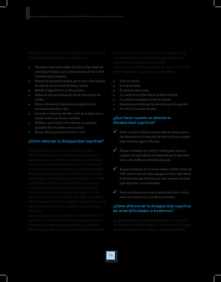 16
Orientaciones pedagógicas para la atención y la promoción de la inclusión de niñas y niños menores de seis años con Discapacidad.
Para prevenir estos factores de riesgo se recomienda tener
cuidados especiales después del nacimiento:
	 Garantizar la atención médica del niño o niña a través de
controles periódicos, por lo menos una vez al mes o en el
momento que lo requiera.
	 Realizar los exámenes médicos que el niño o niña requiera
de acuerdo con su condición física y mental.
	 Realizar el seguimiento a la talla y el peso.
	 Aplicar las vacunas de acuerdo con las indicaciones del
médico.
	 Brindar alimentación adecuada que responda a las
necesidades del niño o niña.
	 Estimular el desarrollo del niño o niña de acuerdo con su
edad y condiciones físicas y mentales.
	 Posibilitar que el niño o niña crezca en un ambiente
agradable, libre de peligros para su salud.
	 Brindar afecto y protección al niño o niña.
¿Cómo detectar la discapacidad cognitiva?
La discapacidad cognitiva se puede detectar antes
del nacimiento a partir de la utilización de exámenes
especializados, que permiten identificar las condiciones
del niño o niña antes de que este nazca. Por ejemplo, la
amniocentesis que es un examen que permite identificar
alteraciones genéticas como el síndrome de Down en el
cual se toman muestras del líquido amniótico de la madre
para detectar alteraciones de las células de los genes.
La discapacidad cognitiva también se puede detectar
a partir de la presencia de factores de riesgo como los
mencionados anteriormente. Por ejemplo, si se presentó
falta de oxígeno al nacer es necesario iniciar un proceso de
seguimiento del niño o niña respecto a su crecimiento y
desarrollo.
La discapacidad se puede detectar también después del
nacimiento, en este momento las señales pueden ser un
desarrollo más lento de lo esperado para su edad. Por
ejemplo que el niño o niña no sostiene la cabeza después
de los cuatro meses, ante lo cual se recomienda realizar
una valoración por parte del médico para que pueda
determinar alteraciones en el desarrollo.
Algunas señales de alerta para detectar que el niño o niña
tiene discapacidad cognitiva son las siguientes:
	 Duerme mucho.
	 Es muy tranquilo.
	 Es perezoso para comer.
	 Su cuerpo se nota blandito al cambiarle el pañal.
	 Al acostarlo se queda en la misma posición.
	 Muestra poco interés por las personas y por los juguetes.
	 No crece, ni aumenta de peso.
¿Qué hacer cuando se detecta la
discapacidad cognitiva?
	 Asista a control médico y reporte todas las señales que se
han detectado en el desarrollo del niño o niña que pueden
estar indicando alguna dificultad.
	 Busque orientación en el centro medico para iniciar un
programa de estimulación del desarrollo que le permita al
niño o niña recibir una atención adecuada.
	 Busque orientación en el centro medico o Centro Zonal del
ICBF sobre la nutrición adecuada para el niño o niña. Revise
la alimentación que le brinda y en caso necesario cámbiela
para responder a sus necesidades.
	 Revise el ambiente en el cual se desarrolla el niño o niña y
realice los cambios que considere pertinentes.
¿Cómo diferenciar la discapacidad cognitiva
de otras dificultades o trastornos?
En algunas ocasiones la discapacidad cognitiva se puede
confundir con otras dificultades o trastornos, por tal razón
se recomienda tener en cuenta los siguientes aspectos:
 