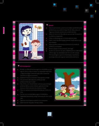 21
	 Estar en permanente control con el médico (preferiblemente
pediatra) para que evalúe el desarrollo de talla y peso, y se
haga una constante revisión de su estado de salud.
	 Aplicar al niño o a la niña todas las vacunas que de acuerdo a
su edad le corresponden.
	 Visitar al odontólogo por lo menos cada seis meses.
	 Hacer control de oftalmología (examen visual) cada vez que
sea necesario.
	 Hacer pruebas audiométricas (examen de los niveles de
audición), si se requiere.
	 Revisar y apoyar el aseo personal y del hogar.
	 Acudir a los servicios de salud y rehabilitación los cuales deben
ofrecer según las necesidades del niño o la niña: terapias
(fonoaudiología, ocupacional, fisioterapia y respiratoria),
psicología, educación especial, nutricionista entre otros.
Salud
Alimentación
	 Brindar una dieta alimenticia según las necesidades, ya que
algunos niños y niñas no tienen una capacidad masticativa
o deglutiva (tragar el alimento) adecuada, o presentan
intolerancia a algunos alimentos.
	 Establecer horarios constantes o fijos para las comidas.
	 Dar porciones adecuadas de comida que sean
proporcionales para la edad.
	 Dar al niño y a la niña alimentos nutritivos que contengan
proteínas (leche, carnes, verduras y granos) y brindar
lactancia materna durante los primeros 6 meses.
	 Tener en cuenta los alimentos preferidos por el niño o la
niña.
	 Dar las cinco comidas diarias según el metabolismo
(capacidad para asimilar y dirigir alimentos) del niño o de la
niña.
	 Mantener una limpieza constante en los alimentos.
	 Evitar el exceso de grasas, harinas y dulces.
 