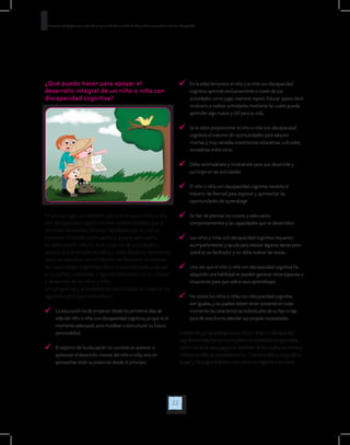 22
Orientaciones pedagógicas para la atención y la promoción de la inclusión de niñas y niños menores de seis años con Discapacidad.
¿Qué puedo hacer para apoyar el
desarrollo integral de un niño o niña con
discapacidad cognitiva?
	 En la edad temprana el niño y la niña con discapacidad
cognitiva aprende exclusivamente a través de sus
actividades como jugar, explorar, repetir. Educar quiere decir
motivarlo a realizar actividades mediante las cuales pueda
aprender algo nuevo y útil para su vida.
	 Se le debe proporcionar al niño o niña con discapacidad
cognitiva el máximo de oportunidades para adquirir
muchas y muy variadas experiencias educativas, culturales,
recreativas entre otras.
	 Debe estimulársele y motivársele para que desarrolle y
participe en las actividades.
	 El niño o niña con discapacidad cognitiva necesita el
máximo de libertad para explorar y aprovechar las
oportunidades de aprendizaje.
	 Se han de premiar los nuevos y adecuados
comportamientos y las capacidades que se desarrollen.
	 Los niños y niñas con discapacidad cognitiva requieren
acompañamiento y ayuda para realizar algunas tareas pero
usted es un facilitador y no debe realizar las tareas.
	 Una vez que el niño o niña con discapacidad cognitiva ha
adquirido una habilidad se pueden generar otros espacios o
situaciones para que utilice esos aprendizajes.
	 No todos los niños o niñas con discapacidad cognitiva
son iguales, y los padres deben tener presente en todo
momento las características individuales de su hijo o hija
para de esta forma atender sus propias necesidades.
Eldesarrolloyelaprendizajedelosniñosoniñascondiscapacidad
cognitivaenedadtempranarequierendeactividadesprogramadas
comorutinasdeaseo,juegosderepeticióndelasvocales,secuenciasy
órdenessencillasdeactividadescomo:“coloreaelárbolyluegodibuja
lacasa”ydejuegosdidácticosconcoloreseimágenesentreotros.
En primer lugar, es necesario que piense que el niño o niña
con discapacidad cognitiva tienen potencialidades que le
permiten desarrollar diversas habilidades por lo cual es
necesario brindarle estimulación y apoyos adecuados.
La estimulación infantil: es el conjunto de actividades y
apoyos que se emplea en niños y niñas desde su nacimiento
hasta los seis años, con el objetivo de favorecer al máximo
sus capacidades cognitivas, físicas y socioafectivas, y ayudar
a los padres, cuidadores o agentes educativos en el cuidado
y desarrollo de los niños y niñas.
Los programas y actividades de estimulación se basan en los
siguientes principios educativos:
	 La educación ha de empezar desde los primeros días de
vida del niño o niña con discapacidad cognitiva, ya que es el
momento adecuado para moldear o estructurar su futura
personalidad.
	 El objetivo de la educación no consiste en acelerar o
apresurar el desarrollo mental del niño o niña, sino en
aprovechar todo su potencial desde el principio.
 