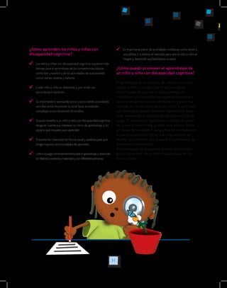 31
¿Cómo aprenden los niños y niñas con
discapacidad cognitiva?
	 Los niños y niñas con discapacidad cognitiva requieren más
tiempo para el aprendizaje de las competencias básicas
como leer y escribir y de las actividades de autocuidado
como comer, vestirse y bañarse.
	 Cada niño o niña es diferente y por ende sus
aprendizajes también.
	 Es importante ir avanzando poco a poco desde actividades
sencillas como reconocer la vocal hacia actividades
complejas como reconocer el nombre.
	 Cuando enseñe a un niño o niña con discapacidad cognitiva
tenga en cuenta sus intereses, su ritmo de aprendizaje y los
apoyos que requiere para aprender.
	 Presente los materiales en forma visual y auditiva para que
tenga mayores oportunidades de aprender.
	 Utilice el juego como herramienta para el aprendizaje y desarrollo
en distintos contextos, materiales y con diferentes personas.
	 Es importante partir de actividades cotidianas como asistir a
una piñata, ir a realizar el mercado para que el niño o niña se
integre y desarrolle sus habilidades sociales.
¿Cómo puedo promover el aprendizaje de
un niño o niña con discapacidad cognitiva?
El aprendizaje es un proceso de construcción que
realiza el niño o la niña a partir de su relación
con el medio físico y social. Los maestros, los
cuidadores y/o los padres son agentes claves para
su aprendizaje, ya que son mediadores y guías que
facilitan las condiciones para que él o ella aprendan.
Las estrategias para promover el aprendizaje deben
estar basadas en el aprendizaje significativo y en el
juego. El aprendizaje significativo consiste en partir
de lo que el niño o niña ya sabe para avanzar hacia
un nuevo aprendizaje. El juego está relacionado con
el placer que sienten frente a la vida, consiste en
brindar un ambiente que propicie el aprendizaje de
diferentes competencias.
A continuación se presentan diversas actividades
para el desarrollo de competencias básicas en los
niños y niñas:
 