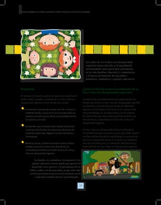 36
Orientaciones pedagógicas para la atención y la promoción de la inclusión de niñas y niños menores de seis años con Discapacidad.
Propósitos
Al terminar el presente capítulo se espera que usted como
padre, madre, cuidador o maestro de un niño o niña con
discapacidad cognitiva menor de seis años pueda:
Comprender el proceso de inclusión del niño o niña en el
ambiente familiar y social, en el cual se incluyen todos los
espacios y servicios que les ofrece la comunidad teniendo
en cuenta su ciclo vital.
Comprender que la inclusión social requiere de acciones
conjuntas de las familias, las instituciones educativas, de
protección, deportivas, religiosas, de salud, recreativas y
comunitarias.
Identificar, buscar y utilizar los recursos humanos, físicos,
sociales, económicos, entre otros, de la familia y la
comunidad para facilitar la inclusión social de los niños y
niñas con discapacidad cognitiva.
¿Cómo la familia asume la aceptación de su
hijo o hija con discapacidad cognitiva?
Las reacciones y los sentimientos que experimentan las
familias que tienen un hijo o hija con discapacidad cognitiva
son distintas. La familia tiene un cambio en diferentes
aspectos: emocionales, en los roles, en las rutinas, en las
responsabilidades, en las expectativas y en el proyecto
de vida familiar que debe tener ajustes de acuerdo a las
características y capacidades de cada niño o niña con
discapacidad cognitiva.
Un hijo o hija con discapacidad implica muchas de las
necesidades de apoyo personal y social, pues debe superar
muchas más barreras para su aprendizaje y su autonomía,
por eso es importante pensar en el apoyo y la calidad de
vida de las familias junto a la calidad de vida (bienestar y
desarrollo) de los hijos e hijas con discapacidad cognitiva.
Los niños de 0 a 6 años con discapacidad
cognitiva tienen derecho a la igualdad de
oportunidades para participar plenamente
en la vida familiar, educativa y comunitaria,
y al apoyo permanente de sus padres,
familiares, cuidadores o agentes educativos.
La familia, los cuidadores, los maestros y los
agentes educativos tienen mucho que aportar al
desarrollo socio afectivo y al aprendizaje de los
niños y niñas con discapacidad, ya que entre más
pronto participen en procesos de inclusión social
y educativa tendrán mejores oportunidades.
 