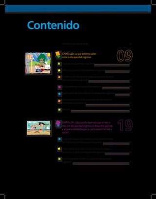 Contenido
VENTANA DE REFLEXIÓN
CAPITULO I: Lo que debemos saber
sobre la discapacidad cognitiva
¿Qué es la discapacidad cognitiva?
¿Por qué se presenta la discapacidad cognitiva?
¿Cuáles son los factores de riesgo que pueden producir
una discapacidad cognitiva?
¿Cómo detectar la discapacidad cognitiva?
¿Qué hacer cuando se detecta la discapacidad cognitiva?	
¿Cómo diferenciar la discapacidad cognitiva de otras
dificultades o trastornos?
Reflexión
CAPÍTULO II: ¿Qué puedo hacer para que el niño o
niña con discapacidad cognitiva se desarrolle, aprenda
y adquiera habilidades para su participación familiar y
social?	
¿Qué debo hacer para cuidar la salud y la alimentación
del niño o niña con discapacidad cognitiva?
¿Qué puedo hacer para apoyar el desarrollo integral
de un niño o niña con discapacidad cognitiva?	
¿Cómo aprenden los niños y niñas con discapacidad
cognitiva?
10
12
13
16
16
16
18
20
22
31
07
 