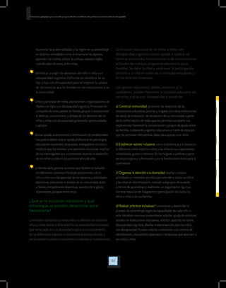 40
Orientaciones pedagógicas para la atención y la promoción de la inclusión de niñas y niños menores de seis años con Discapacidad.
La inclusión educativa de los niños y niñas con
discapacidad cognitiva implica ayudar a superar las
barreras personales, institucionales o de recursos como
actitudes de rechazo, programas educativos poco
flexibles. Se debe facilitar y promover la participación
del niño y la niña en todas las actividades educativas y
en los diversos contextos.
Los agentes educativos, padres, maestros y/o
cuidadores, pueden favorecer la inclusión educativa de
los niños y niñas con discapacidad a través de:
a) Construir comunidad: promover las relaciones de las
instituciones educativas, jardines y hogares con otras instituciones
de salud, de protección, de recreación de su comunidad a partir
de la conformación de redes que les permitan compartir sus
experiencias. Favorecer la comunicación y grupos de ayuda entre
las familias, cuidadores y agentes educativos a través de espacios
que les permitan intercambiar ideas para apoyar a los niños.
b) Establecer valores inclusivos: como la tolerancia y el respeto a
la diferencia entre todos los niños y las niñas en sus capacidades,
necesidades, gustos e intereses. En los hogares o jardines a partir
de los principios y la formación; y en la familia como bases para la
convivencia.
c) Organizar la atención a la diversidad: diseñar y realizar
actividades y materiales sencillos para atender a todos los niños
y las niñas sin discriminación, creando subgrupos de acuerdo
a ritmos de aprendizaje y realizando un seguimiento riguroso.
Generar espacios de integración y participación de todos los
niños y niñas y de sus familias.
d) Realizar prácticas inclusivas:Promocionar y desarrollar el
proceso de aprendizaje según las capacidades de cada niño o
niña. Movilizar recursos comunitarios, solicitar ayuda de prácticas
sociales en Instituciones educativas, solicitar capacitación sobre
discapacidad cognitiva, diseñar material sencillo para los niños
con discapacidad. Pueden solicitar orientación a los centros de
rehabilitación, educadores especiales o terapeutas que atienden a
los niños y niñas.
reconocer las potencialidades y los logros en su aprendizaje
en distintas actividades como el amarrarse los zapatos,
aprender los colores, utilizar la cuchara, respetar reglas
cuando salen de visita, entre otras.
Identificar y exigir los derechos del niño o niña con
discapacidad cognitiva: Defienda los derechos de su
hijo o hija con discapacidad para así mejorar la calidad
de los servicios que les brindan en las instituciones y en
la comunidad.
Crear y participar de redes, asociaciones u organizaciones de
Padres con hijos con discapacidad cognitiva: Promueva en
compañía de otros padres de familia, grupos o asociaciones
la defensa, conocimiento y debate de los derechos de los
niños y niñas con discapacidad generando oportunidades
y apoyos.
Buscar ayuda, orientaciones e información de profesionales:
Los padres deben buscar ayuda profesional de psicólogos,
educadores especiales, terapeutas, trabajadores sociales o
médicos que los orienten y les permitan solucionar muchos
de los interrogantes que se presenten durante el desarrollo
de los niños y niñas en los primeros años de vida.
La familia debe generar acciones que faciliten la inclusión
en diferentes contextos: Participe activamente con el
niño o niña con discapacidad de los espacios y actividades
deportivas, educativas o sociales de su comunidad, asista
a fiestas, competencias deportivas, eventos de la iglesia,
restaurantes, parques entre otros.
¿Qué es la inclusión educativa y qué
estrategias se pueden desarrollar para
favorecerla?
La inclusión educativa corresponde a la atención de todos los
niños y niñas desde la diversidad de las necesidades educativas
que tiene cada uno. La diversidad implica el reconocimiento
de las diferencias respecto a características socioculturales y
personales en cuanto a competencias, intereses y motivaciones.
 