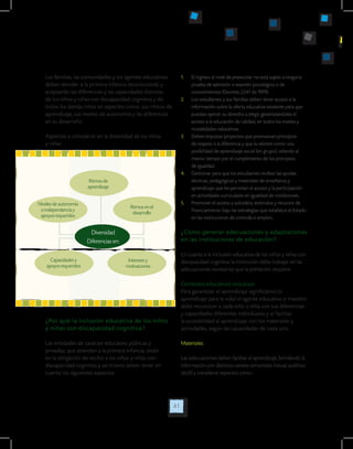 41
Las familias, las comunidades y los agentes educativos
deben atender a la primera infancia reconociendo y
aceptando las diferencias y las capacidades distintas
de los niños y niñas con discapacidad cognitiva y de
todos los demás niños en aspectos como: sus ritmos de
aprendizaje, sus niveles de autonomía y las diferencias
en su desarrollo.
Aspectos a considerar en la diversidad de los niños
y niñas:
1.	 El ingreso al nivel de preescolar no está sujeto a ninguna
prueba de admisión o examen psicológico o de
conocimientos (Decreto 2247 de 1979).
2.	 Los estudiantes y sus familias deben tener acceso a la
información sobre la oferta educativa existente para que
puedan ejercer su derecho a elegir, garantizándoles el
acceso a la educación de calidad, en todos los niveles y
modalidades educativas.
3.	 Deben impulsar proyectos que promuevan principios
de respeto a la diferencia y que la valoren como una
posibilidad de aprendizaje social (en grupo), velando al
mismo tiempo por el cumplimiento de los principios
de igualdad.
4.	 Gestionar para que los estudiantes reciban las ayudas
técnicas, pedagógicas y materiales de enseñanza y
aprendizaje que les permitan el acceso y la participación
en actividades curriculares en igualdad de condiciones.
5.	 Promover el acceso a subsidios, estímulos y recursos de
financiamiento bajo las estrategias que establece el Estado
en las instituciones de vivienda o empleo.
¿Cómo generar adecuaciones y adaptaciones
en las instituciones de educación?
En cuanto a la inclusión educativa de los niños y niñas con
discapacidad cognitiva la institución debe trabajar en las
adecuaciones necesarias que la población requiere.
Contextos educativos inclusivos.
Para garantizar el aprendizaje significativo (o
aprendizaje para la vida) el agente educativo o maestro
debe reconocer a cada niño o niña con sus diferencias
y capacidades diferentes individuales y al facilitar
la accesibilidad al aprendizaje con los materiales y
actividades, según las capacidades de cada uno.
Materiales:
Las adecuaciones deben facilitar el aprendizaje, brindando la
información por distintos canales sensoriales (visual, auditivo,
táctil) y considerar aspectos como:
Diversidad
Diferencias en:
Ritmos de
aprendizaje
Niveles de autonomía
e independencia y
apoyos requeridos
Ritmos en el
desarrollo
Intereses y
motivaciones
Capacidades y
apoyos requeridos
¿Por qué la inclusión educativa de los niños
y niñas con discapacidad cognitiva?
Las entidades de carácter educativo públicas y
privadas, que atienden a la primera infancia, están
en la obligación de recibir a los niños y niñas con
discapacidad cognitiva y así mismo deben tener en
cuenta los siguientes aspectos:
 