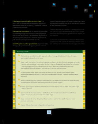 43
c) Brindar y promover la igualdad de oportunidades a los
niños y niñas con discapacidad cognitiva para su desarrollo, su
aprendizaje, el respeto de sus derechos y accesibilidad a servicios
y espacios de la comunidad.
d) Asumir roles comunitarios: Ser una persona útil y valorada en
los distintos lugares y grupos comunitarios en los que participa,
tener un estilo de vida similar al de otras familias de personas sin
discapacidad, como participar en la asociación de padres, en la
junta de acción comunal, en el comité de salud etc.
e) Identificar, buscar y utilizar apoyos sociales: Disponer de redes
de apoyo y de ayuda necesaria de grupos y servicios cuando lo
necesite (Personas de apoyo en la familia, en el barrio, en el jardín,
asociaciones de padres). En caso de que estos recursos no existan
se debe promover su creación.
Todas las acciones para atender a la primera infancia con
discapacidad cognitiva deben favorecer su participación
e inclusión educativa y social, garantizando el respeto por
sus derechos.
La inclusión social de los niños y niñas con discapacidad
cognitiva requiere acciones en distintos contextos como
son la familia, las instituciones educativas y la comunidad:
Acciones en la familia
	Distribuir tareas como: los oficios de la casa, quién lo lleva y lo recoge del jardín, quién lo lleva a la terapia,
quién y a qué hora le ayuda con las tareas.
	 Buscar y pedir información a: los médicos, terapeutas, psicólogos o demás profesionales que sepan del manejo
y atención de la discapacidad; a otros padres de niños y niñas con discapacidad cognitiva que han enfrentado
y superado situaciones difíciles en la atención de sus hijos e hijas y a las entidades gubernamentales
responsables del desarrollo de planes y programas para la atención de la discapacidad.
	 En caso necesario realizar ajustes en el manejo del dinero con el fin de poder cubrir los gastos que se
requieren para la atención del niño o la niña como controles médicos, terapias, transporte, la salida al parque
entre otros.
	 Brindar y solicitar apoyo a los miembros de la familia: con el fin de solucionar problemas en forma colectiva y
así responder a las necesidades de los niños y niñas con discapacidad cognitiva.
Brindarse apoyo reciproco: al interior de la familia es importante el apoyo entre los padres, entre padres e hijos
y entre los hermanos.
	Comunicación de situaciones positivas y de dificultades. Para tomar decisiones al interior de la familia se
requiere una comunicación permanente entre padres e hijos.
	Buscar actividades de tiempo libre y desarrollo personal para cada miembro de la familia con el fin de
promover su bienestar.
	Expresar el afecto y las emociones. Especialmente las positivas.
 