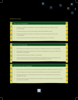45
Niños o niñas con discapacidades
Niños o niñas sin discapacidades
1.	 Se favorece su aceptación y participación en diversas actividades educativas, recreativas y sociales
de su comunidad.
2.	 A través de la imitación el niño y la niña aprenderá y desarrollará habilidades sociales.
3.	 Tienen la oportunidad de interactuar con compañeros y crear lazos de amistad con niños y niñas
sin discapacidades.
4.	 Se les proporcionan experiencias reales de vida que los prepara para vivir en comunidad.
1.	 Se les brinda la oportunidad de reconocer los valores y capacidades de las personas con discapacidades.
2.	 Se desarrollan actitudes positivas hacia los niños y niñas con discapacidad, reconociendo sus diferencias e
identificando sus necesidades.
3.	 Aprenden valores de tolerancia a la diferencia y solidaridad.
4.	 Conocen experiencias de vida de niños y familias que han superado barreras para el aprendizaje, que les
pueden ofrecen elementos para la superación de situaciones difíciles en un futuro.
Beneficios de la inclusión
Familias de Niños o niñas con discapacidad
1.	 Reciben apoyo y orientación de diversos profesionales para garantizar la calidad de los procesos de inclusión.
2.	 Facilita su integración, participación y disfrute de las actividades que ofrece la comunidad para la familia.
3.	 Desarrollan relaciones con otras familias que tienen niños con y sin discapacidad, lo que incrementa sus
posibilidades de apoyo.
4.	 Facilita y disminuye los gastos a nivel educativo y social debido a que pueden asistir a instituciones educativas
que están en su comunidad.
 