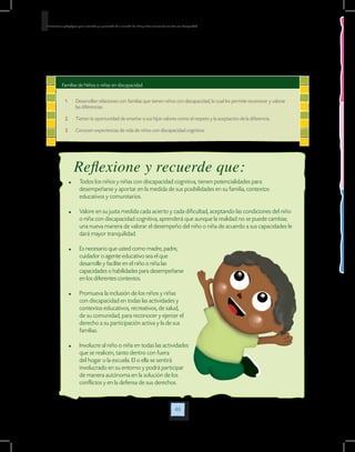 46
Orientaciones pedagógicas para la atención y la promoción de la inclusión de niñas y niños menores de seis años con Discapacidad.
Familias de Niños o niñas sin discapacidad
1.	 Desarrollan relaciones con familias que tienen niños con discapacidad, lo cual les permite reconocer y valorar
las diferencias.
2.	 Tienen la oportunidad de enseñar a sus hijos valores como el respeto y la aceptación de la diferencia.
3.	 Conocen experiencias de vida de niños con discapacidad cognitiva.
	 Todos los niños y niñas con discapacidad cognitiva, tienen potencialidades para
desempeñarse y aportar en la medida de sus posibilidades en su familia, contextos
educativos y comunitarios.
	 Valore en su justa medida cada acierto y cada dificultad, aceptando las condiciones del niño
o niña con discapacidad cognitiva, aprenderá que aunque la realidad no se puede cambiar,
una nueva manera de valorar el desempeño del niño o niña de acuerdo a sus capacidades le
dará mayor tranquilidad.
	 Es necesario que usted como madre, padre,
cuidador o agente educativo sea el que
desarrolle y facilite en el niño o niña las
capacidades o habilidades para desempeñarse
en los diferentes contextos.
	 Promueva la inclusión de los niños y niñas
con discapacidad en todas las actividades y
contextos educativos, recreativos, de salud,
de su comunidad, para reconocer y ejercer el
derecho a su participación activa y la de sus
familias.
	 Involucre al niño o niña en todas las actividades
que se realicen, tanto dentro con fuera
del hogar o la escuela. El o ella se sentirá
involucrado en su entorno y podrá participar
de manera autónoma en la solución de los
conflictos y en la defensa de sus derechos.
Reflexione y recuerde que:
 