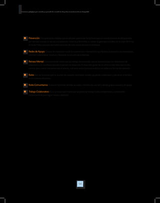 54
Orientaciones pedagógicas para la atención y la promoción de la inclusión de niñas y niños menores de seis años con Discapacidad.
	 Prevención: Comprende las medidas que se adoptan para evitar los factores que son condicionantes de discapacidad,
por ejemplo cuando se vacuna a la población contra la poliomielitis, o cuando se garantiza una dieta en la mujer fértil rica
en ácido Fólico que evita las malformaciones del tubo neural durante el embarazo.
	 Redes de Apoyo: Grupos de interacción social de convivencia e intercambios que facilitan la atención a las necesidades,
permiten potencializar recursos y favorecen la solución de problemas.
	 Retraso Mental: Funcionamiento intelectual por debajo del promedio, que se presenta junto con deficiencias de
adaptación y se manifiesta durante el período de desarrollo. El desarrollo global de los niños es más lento que el niño
normal, pero cuanto más severo sea el retardo, más lento será el proceso evolutivo en todas sus formas de expresión.
	 Roles: Son las funciones que se asumen de cuidador, autoridad, modelo, ayudante, colaborador y demás en la familia o
en el contexto educativo.
	 Roles Comunitarios: Es asumir funciones de líder, asociado, miembro de una red o demás grupos sociales y de apoyo.
	 Trabajo Colaborativo: Es un proceso que implica que las personas trabajan juntas colaborando y cooperando
recíprocamente para lograr metas y objetivos.
 