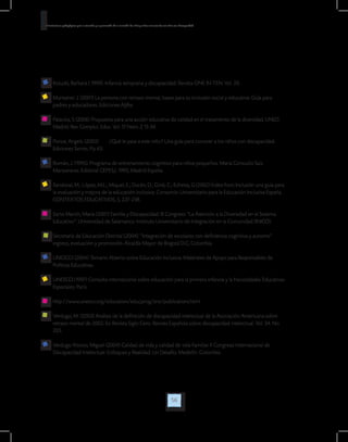 56
Orientaciones pedagógicas para la atención y la promoción de la inclusión de niñas y niños menores de seis años con Discapacidad.
Kolucki, Barbara ( 1999). Infancia temprana y discapacidad. Revista ONE IN TEN. Vol. 20.
Muntaner. J. (2001) La persona con retraso mental, bases para su inclusión social y educativa: Guía para
padres y educadores. Ediciones Aljibe.
Palacios, S (2006) Propuesta para una acción educativa de calidad en el tratamiento de la diversidad. UNED.
Madrid. Rev. Complut. Educ. Vol. 17 Núm. 2 13-34.
Ponce, Angels. (2005)	 ¿Qué le pasa a este niño? Una guía para conocer a los niños con discapacidad.
Ediciones Serres. Pp 43.
Román, J. (1995). Programa de entrenamiento cognitivo para niños pequeños. Maria Consuelo Saiz
Manzanares. Editorial CEPES,L 1995, Madrid España.
Sandoval, M.; López, M.L.; Miquel, E.; Durán, D.; Giné, C.; Echeita, G.(2002) Índex Foro Inclusión una guía para
la evaluación y mejora de la educación inclusiva. Consorcio Universitario para la Educación Inclusiva España.
CONTEXTOS EDUCATIVOS, 5, 227-238.
Sarto Martín, María (2001) Familia y Discapacidad. III Congreso “La Atención a la Diversidad en el Sistema
Educativo”. Universidad de Salamanca. Instituto Universitario de Integración en la Comunidad (INICO).
Secretaría de Educación Distrital (2004). “Integración de escolares con deficiencia cognitiva y autismo”
ingreso, evaluación y promoción. Alcaldía Mayor de Bogotá D.C, Colombia.
UNESCO (2004) Temario Abierto sobre Educación Inclusiva. Materiales de Apoyo para Responsables de
Políticas Educativas.
UNESCO (1997) Consulta internacional sobre educación para la primera infancia y la Necesidades Educativas
Especiales. París.
http://www.unesco.org/education/educprog/sne/publications.html
Verdugo, M. (2003) Análisis de la definición de discapacidad intelectual de la Asociación Americana sobre
retraso mental de 2002. En Revista Siglo Cero: Revista Española sobre discapacidad intelectual. Vol. 34. No.
205.
Verdugo Alonso, Miguel (2004) Calidad de vida y calidad de vida Familiar. II Congreso Internacional de
Discapacidad Intelectual: Enfoques y Realidad: Un Desafío. Medellín. Colombia.
 