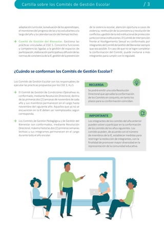 Cartilla sobre los Comités de Gestión Escolar / 3
adaptacióncurricular,laevaluacióndelosaprendizajes,
elmonitoreodelprogresodelasylosestudiantesalo
largo del año y la calendarización del tiempo lectivo.
Comité de Gestión del Bienestar. Gestiona las
prácticas vinculadas al CGE 5. Concentra funciones
y competencias ligadas a la gestión de espacios de
participación,elaboraciónparticipativaydifusióndelas
normasdeconvivenciadelaIE,gestióndelaprevención
de la violencia escolar, atención oportuna a casos de
violencia,restitucióndelaconvivenciayresoluciónde
conflictosygestióndelaredinstitucionaldeprotección
juntoconotrasinstituciones.ElComitédeIntervención
frente al Hostigamiento Sexual es conformado por
integrantesdelComitédeGestióndelBienestarsiempre
que sea posible. En caso de que no se logre completar
la conformación del Comité, puede invitarse a más
integrantesparacumplirconloregulado.
¿Cuándo se conforman los Comités de Gestión Escolar?
Los Comités de Gestión Escolar son los responsables de
ejecutar las prácticas propuestas por los CGE 3, 4 y 5.
El Comité de Gestión de Condiciones Operativas es
conformado,medianteResoluciónDirectoral,dentro
delasprimerasdos(2)semanasdenoviembredecada
año y sus miembros permanecen en el cargo hasta
noviembre del siguiente año. Aquellos que ya no se
encuentren en la IE deben ser reemplazados según
corresponda.
Los Comités de Gestión Pedagógica y de Gestión del
Bienestar son conformados, mediante Resolución
Directoral,máximohastalasdos(2)primerassemanas
lectivas y sus integrantes permanecen en el cargo
durante todo el año escolar.
RECUERDA
IMPORTANTE
Se podrá emitir una sola Resolución
Directoral que apruebe la conformación
de los Comités en conjunto, en tanto los
plazos para su conformación coincidan.
Los integrantes de los comités del año anterior
pueden volver a participar en la conformación
de los comités de los años siguientes. Los
comités pueden, de acuerdo con el número
de miembros de la IE, establecer medidas para
restringir la reelección de integrantes, con la
finalidad de promover mayor diversidad en la
representación de la comunidad educativa.
 