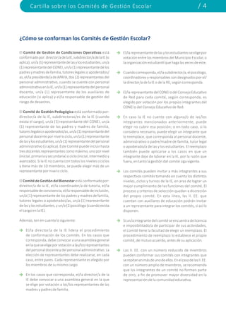 Cartilla sobre los Comités de Gestión Escolar / 4
¿Cómo se conforman los Comités de Gestión Escolar?
El Comité de Gestión de Condiciones Operativas está
conformadopor:director/adelaIE,subdirector/adelaIE(si
aplica),un/a(1)representantedelasylosestudiantes,un/a
(1)representantedelCONEI,un/a(1)representantedelos
padresymadresdefamilia,tutoreslegalesoapoderados/
as,el/lapresidente/adeAPAFA,dos(2)representantesdel
personal administrativo, cuando se cuente con personal
administrativoenlaIE,un/a(1)representantedelpersonal
docente, un/a (1) representante de los auxiliares de
educación (si aplica) y el/la responsable de gestión del
riesgo de desastres.
El Comité de Gestión Pedagógica está conformado por:
director/a de la IE, subdirectoras/es de la IE (cuando
exista el cargo), un/a (1) representante del CONEI, un/a
(1) representante de los padres y madres de familia,
tutoreslegalesoapoderados/as,un/a(1)representantedel
personaldocentepornivelociclo,un/a(1)representante
delasylosestudiantes,un/a(1)representantedelpersonal
administrativo(siaplica).EsteComitépuedeincluirhasta
tresdocentesrepresentantescomomáximo,unopornivel
(inicial,primariaysecundaria)ociclo(inicial,intermedioy
avanzado). Si la IE no cuenta con todos los niveles o ciclos
y tiene más de 10 miembros, se puede elegir más de un
representante por nivel o ciclo.
ElComitédeGestióndelBienestarestáconformadopor:
director/a de la IE, el/la coordinador/a de tutoría, el/la
responsabledeconvivencia,el/laresponsabledeinclusión,
un/a (1) representante de los padres y madres de familia,
tutores legales o apoderados/as, un/a (1) representante
delasylosestudiantes,yun/a(1)psicólogo(cuandoexista
el cargo en la IE).
Además, ten en cuenta lo siguiente:
El/la director/a de la IE lidera el procedimiento
de conformación de los comités. En los casos que
corresponda, debe convocar a una asamblea general
enlaqueseeligeporvotaciónalas/losrepresentantes
delpersonaldocenteydelpersonaladministrativo.La
elección de representantes debe realizarse, en cada
caso, entre pares. Cada representante es elegido por
los miembros de su mismo cargo.
En los casos que corresponda, el/la director/a de la
IE debe convocar a una asamblea general en la que
se elige por votación a las/los representantes de las
madres y padres de familia.
El/larepresentantedelasylosestudiantesseeligepor
votación entre los miembros del Municipio Escolar, o
laorganizaciónestudiantilquehagalasvecesdeeste.
Cuandocorresponda,el/lasubdirector/a,elpsicólogo,
coordinadoresyresponsablessondesignadosporel/
la director/a de la IE o de la RE, según corresponda.
El/larepresentantedelCONEIodelConsejoEducativo
de Red para cada comité, según corresponda, es
elegido por votación por los propios integrantes del
CONEI o del Consejo Educativo de Red.
En caso la IE no cuente con alguna/o de las/los
integrantes mencionados anteriormente, puede
elegir no cubrir esa posición; o en todo caso, si lo
considera necesario, puede elegir un integrante que
lo reemplace, que corresponda al personal docente,
administrativo o padre/madre de familia, tutor legal
o apoderado/a de las y los estudiantes. El reemplazo
también puede aplicarse a los casos en que un
integrante deje de laborar en la IE, por la razón que
fuera, en tanto la gestión del comité siga vigente.
Los comités pueden invitar a más integrantes a sus
respectivos comités tomando en cuenta los distintos
niveles, ciclos y turnos de la IE, en aras de lograr un
mejor cumplimiento de las funciones del comité. El
proceso y criterios de selección quedan a discreción
del propio comité. En esta línea, las II. EE. que
cuentan con auxiliares de educación podrán invitar
a un representante para integrar los comités, si así lo
disponen.
Siun/aintegrantedelcomitéseencuentradelicencia
e imposibilitado/a de participar de sus actividades,
el comité tiene la facultad de elegir un reemplazo. El
procedimiento de reemplazo lo establece el propio
comité, de mutuo acuerdo, antes de su aplicación.
Las II. EE. con un número reducido de miembros
pueden conformar sus comités con integrantes que
serepitanenmásdeunodeellos.EnelcasodelasII.EE.
con un número amplio de miembros, se recomienda
que los integrantes de un comité no formen parte
de otro, a fin de promover mayor diversidad en la
representación de la comunidad educativa.
 