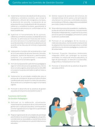 Cartilla sobre los Comités de Gestión Escolar / 6
Implementarelprocesodeadjudicacióndequioscos,
cafeterías y comedores escolares, que incluye la
elaboración y difusión del cronograma y las bases,
la absolución de consultas, la evaluación de las
propuestastécnicasylaadjudicacióndelolosquioscos,
cafeterías y comedores escolares, garantizando la
transparencia del proceso en conformidad con las
bases establecidas.
Supervisar el funcionamiento de los quioscos,
cafeteríasycomedoresescolares,lacalidaddelservicio
ofrecido, la administración financiera del mismo,
así como sancionar el incumplimiento de cualquier
acuerdoextendidoalmomentodelaadjudicaciónde
acuerdo con las cláusulas del contrato y la gravedad
de la falta.
Implementar el proceso de racionalización a nivel
de la IE para plazas de personal docente, directivo,
jerárquico, auxiliar de educación y administrativo,
conforme a los procedimientos e indicadores
establecidos en la normativa vigente.
Formularlapropuestadelcuadrodehoraspedagógicas
segúnelnúmerodeseccionesaprobadoyloscriterios
delanormativavigente,presentarloantelaUGEL/DRE
eincorporarlosajustessolicitados(siaplica),hastasu
validación.
Implementar las actividades establecidas para el
proceso de contratación de personal administrativo
yprofesionalesdelasaludenlainstitucióneducativa,
de acuerdo con su competencia y según la normativa
vigente.
Promover el desarrollo de las prácticas de gestión
asociadas al Compromiso de Gestión Escolar 3.
Participar en la elaboración, actualización,
implementación y evaluación de los instrumentos de
gestión de la institución educativa, contribuyendo a
orientarlagestiónde laIEallogro de losaprendizajes
previstos en el CNEB.
Propiciarlageneracióndecomunidadesdeaprendizaje
parafortalecerlasprácticaspedagógicasydegestión,
considerando las necesidades y características de los
estudiantesyelcontextoenelcualsebrindaelservicio
educativo.
Generar espacios de promoción de la lectura, de
interaprendizaje (entre pares) y de participación
voluntaria en los concursos y actividades escolares
promovidosporelMinedu,asegurandolaaccesibilidad
para todas y todos los estudiantes.
Desarrollarlosprocesosdeconvalidación,revalidación,
pruebadeubicacióndeestudiantes,reconocimiento
deestudiosindependientes,ysupervisarlasacciones
paralarecuperaciónpedagógica,tomandoencuenta
la atención a la diversidad.
Promover el uso pedagógico de los recursos y
materialeseducativos,monitoreandolarealizaciónde
lasadaptacionesnecesariasparagarantizarsucalidad
ypertinenciaalosprocesospedagógicosylaatención
de la diversidad.
Promover Proyectos Educativos Ambientales
Integrados (PEAI) que contengan las acciones
orientadas a la mejora del entorno educativo y al
logro de aprendizajes, en atención a la diversidad,
asegurando su incorporación en los II. GG.
Promover el desarrollo de las prácticas de gestión
asociadas al CGE 4.
Funciones del Comité
de Gestión Pedagógica
 