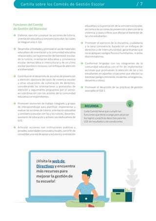 Cartilla sobre los Comités de Gestión Escolar / 7
Elaborar, ejecutar y evaluar las acciones de tutoría,
orientacióneducativayconvivenciaescolar,lascuales
se integran a los II. GG.
Desarrollaractividadesypromoverelusodemateriales
educativos de orientación a la comunidad educativa
relacionados con la promoción del bienestar escolar,
de la tutoría, orientación educativa y convivencia
escolar democrática e intercultural y de un clima
escolar positivo e inclusivo, con enfoque de atención
a la diversidad.
Contribuireneldesarrollodeaccionesdeprevención
y atención oportuna de casos de violencia escolar
y otras situaciones de vulneración de derechos,
considerando las orientaciones y protocolos de
atención y seguimiento propuestos por el sector,
en coordinación con los actores de la comunidad
educativa correspondientes.
Promover reuniones de trabajo colegiado y grupos
de interaprendizaje para planificar, implementar y
evaluar las acciones de tutoría, orientación educativa
y convivencia escolar con las y los tutores, docentes,
auxiliares de educación y actores socioeducativos de
laIE.
Articular acciones con instituciones públicas y
privadas,autoridadescomunalesylocales,conelfinde
consolidarunareddeapoyoalatutoríayorientación
educativa y a la promoción de la convivencia escolar,
asícomoalasaccionesdeprevenciónyatencióndela
violencia, y casos críticos que afectan el bienestar de
las y los estudiantes.
Promover el ejercicio de la disciplina, ciudadanía
y la sana convivencia, basado en un enfoque de
derechos y de interculturalidad, garantizando que
no se apliquen castigos físicos o humillantes, ni actos
discriminatorios.
Conformar brigadas con los integrantes de la
comunidad educativa con el fin de implementar
acciones que promuevan la atención de las y los
estudiantes en aquellas situaciones que afectan su
bienestar(peligroinminente,incidentes,emergencias,
desastres u otros).
Promover el desarrollo de las prácticas de gestión
asociadas al CGE 5.
¡Visita la web de
Directivos y encuentra
más recursos para
mejorar la gestión de
tu escuela!
RECUERDA
Cada Comité tiene que cumplir las
funciones que tiene a cargo para alcanzar
los logros y prácticas descritos para los
CGE de resultados y de condiciones.
Funciones del Comité
de Gestión del Bienestar
 