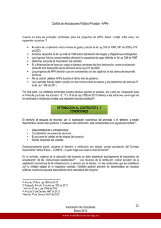 Cartilla de Asociaciones Público Privadas –APPs-
Asociación de Fiduciarias
Enero 2013
22
www.asofiduciarias.org.co
Cuando se trate de entidades territoriales para los proyectos de APPs deben cumplir entre otros, los
siguientes requisitos: 35
• Acreditar el cumplimiento de los límites de gasto y deuda de la Ley 358 de 1997, 617 de 2000 y 819
de 2003.
• Acreditar requisitos de la Ley 448 de 1998 sobre aprobación de riesgos y obligaciones contingentes.
• Los ingresos futuros comprometidos afectarán la capacidad de pago definida en la Ley 358 de 1997
• Identificar la fuente de financiación del contrato.
• Si la financiación se hace con cargo a ingresos corrientes de libre destinación, no se considerarán
como de libre disposición en los términos de la Ley 617 de 2000
• Los proyectos de APPs tendrán que ser consistentes con los objetivos de los planes de desarrollo
territorial.
• No se podrán celebrar APPs durante el último año de gobierno.
• Las vigencias futuras deben cumplir con las normas sobre la materia y los parámetros del artículo 27
de la Ley 1508 de 2011.
Por otra parte, las entidades territoriales podrán efectuar aportes en especie, los cuales no computarán para
el límite de que tratan los artículos 13, 17 y 18 de la Ley 1508 de 2012 relativos a las adiciones y prórrogas de
los contratos e iniciativas privadas que requieren recursos públicos36.
El derecho al recaudo de recursos por la explotación económica del proyecto o el derecho a recibir
desembolsos de recursos públicos ó cualquier otra retribución, está condicionado a los siguientes hechos37:
• Disponibilidad de la infraestructura
• Cumplimiento de niveles de servicios
• Estándares de calidad en las etapas del proyecto
• Demás requisitos del contrato
Excepcionalmente podrá pactarse el derecho a retribución por etapas, previa aprobación del Consejo
Nacional de Política Fiscal – CONFIS – o quien haga sus veces a nivel territorial38.
En el contrato, respecto de la ejecución del proyecto se debe establecer expresamente el mecanismo de
actualización de las retribuciones establecidas39 . Los recursos de la retribución podrán provenir de la
explotación económica de la infraestructura, o servicio por el tiempo, en las condiciones que se establezca
con la entidad estatal en el respectivo contrato. También podrían provenir de desembolsos de recursos
públicos cuando se requiera dependiendo de la naturaleza del proyecto.
35 Artículo 27 de la Ley 1508 de 2012
36 Parágrafo Artículo 5º de la Ley 1508 de 2012
37
Artículo 5º de la Ley 1508 de 2012
38 Artículo 5º del Decreto 1467 de 2012
39Articulo 7º del Decreto 1467 de 2012
RETRIBUCION AL CONTRATISTA Y
CONDICIONES
 