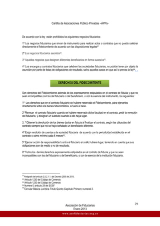 Cartilla de Asociaciones Público Privadas –APPs-
Asociación de Fiduciarias
Enero 2013
29
www.asofiduciarias.org.co
De acuerdo con la ley están prohibidos los siguientes negocios fiduciarios:
1º Los negocios fiduciarios que sirvan de instrumento para realizar actos o contratos que no pueda celebrar
directamente el fideicomitente de acuerdo con las disposiciones legales51
2º Los negocios fiduciarios secretos52.
3º Aquellos negocios que designen diferentes beneficiarios en forma sucesiva53.
4º Los encargos y contratos fiduciarios que celebren las sociedades fiduciarias, no podrán tener por objeto la
asunción por parte de éstas de obligaciones de resultado, salvo aquellos casos en que así lo prevea la ley54. .
Son derechos del Fideicomitente además de los expresamente estipulados en el contrato de fiducia y que no
sean incompatibles con los del fiduciario o del beneficiario, o con la esencia del instrumento, los siguientes:
1º Los derechos que en el contrato fiduciario se hubiere reservado el Fideicomitente, para ejercerlos
directamente sobre los bienes fideicomitidos, si fuere el caso.
2º Revocar el contrato fiduciario cuando se hubiere reservado dicha facultad en el contrato, pedir la remoción
del fiduciario, y designar un sustituto cuando a ello haya lugar.
3. º Obtener la devolución de los bienes dados en fiducia al finalizar el contrato, según las cláusulas del
contrato siempre que no se haya señalado un beneficiario diferente.
4º Exigir rendición de cuentas a la sociedad fiduciaria de acuerdo con la periodicidad establecida en el
contrato o como mínimo cada 6 meses55.
5º Ejercer acción de responsabilidad contra el fiduciario si a ello hubiere lugar, teniendo en cuenta que sus
obligaciones son de medio y no de resultado.
6º Todos los demás derechos expresamente estipulados en el contrato de fiducia y que no sean
incompatibles con los del fiduciario o del beneficiario, o con la esencia de la institución fiduciaria.
51
Parágrafo del artículo 2.5.2.1.1. del Decreto 2555 de 2010.
52 Artículo 1230 del Código de Comercio
53 Artículo 1230 del Código de Comercio
54 Numeral 3 articulo 29 del EOSF
55
Circular Básica Jurídica Título Quinto Capítulo Primero numeral 2.
DERECHOS DEL FIDEICOMITENTE
 