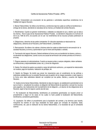 Cartilla de Asociaciones Público Privadas –APPs-
Asociación de Fiduciarias
Enero 2013
32
www.asofiduciarias.org.co
1. Objeto: Comprenderá una enunciación de las gestiones o actividades específicas constitutivas de la
finalidad del negocio fiduciario.
2. Bienes Fideicomitidos: Se refiere a los términos y condiciones bajo los cuales se verifica la transferencia o
entrega de los bienes, atendiendo la naturaleza de los mismos y la finalidad del contrato fiduciario.
3. Rendimientos: Cuando se generen rendimientos o utilidades se estipulará el uso y destino que se dará a
los mismos. Para el caso de las Asociaciones Públicas Privadas, se atenderá lo dispuesto en el artículo 24
de la Ley 1508 de 2012, de acuerdo con el cual los rendimientos de los recursos privados pertenecen al
proyecto.
4. Obligaciones y derechos de las partes contratantes: En cláusulas separadas se relacionarán las
obligaciones y derechos de la Fiduciaria y del Fideicomitente y beneficiario.
5. Remuneración: Se refiere a los valores o factores sobre los cuales se determinará la remuneración de la
sociedad fiduciaria y la forma y oportunidad en que la misma será liquidada o cobrada.
6. Terminación del negocio fiduciario: Deberá señalarse la forma como se transferirán los bienes y activos y
se atenderán las obligaciones, cuando ocurra una causal de terminación del contrato prevista en el mismo o
en la ley.
7. Órganos asesores y/o administradores: Cuando se requiera juntas o cuerpos colegiados, deben señalarse
sus atribuciones y responsabilidades (actas, etc.) y forma de integración.
8. Gastos: Se indicará los gastos que estarán a cargo del patrimonio autónomo, y en especial los relacionados
con avalúos, pago de impuestos, realización de peritajes, etc.
9. Gestión de Riesgos: Se tendrá que prever los mecanismos para el cumplimiento de las políticas y
estándares establecidos por la sociedad fiduciaria para la gestión de los riesgos asociados a cada negocio y
la forma como tales estándares deberán ser cumplidos por las partes, clientes y usuarios del negocio
fiduciario.
10. Avalúos de los bienes fideicomitidos. Atendiendo la clase de negocio, se establecerá la periodicidad con la
que se harán o actualizarán los avalúos, la obligación del fideicomitente de aportarlos o proveer los recursos
para pagarlos y las implicaciones del incumplimiento de tal obligación, y el alcance de las obligaciones de la
fiduciaria, según el tipo de negocio cuando sea del caso
11. No localización de fideicomitentes, beneficiarios y/o acreedores garantizados: se requiere prever un
procedimiento a seguir en los casos en los cuales no fuere posible la localización del fideicomitente,
beneficiarios y acreedores garantizados.
12. Liquidación: Se refiere al procedimiento para la liquidación del contrato y los términos para hacerla,
incluyendo los eventos en que haya necesidad de hacer pagos por concepto de impuestos, tasas,
contribuciones, etc. para la restitución de los bienes fideicomitidos, o la necesidad de que el contratante
autorice
 