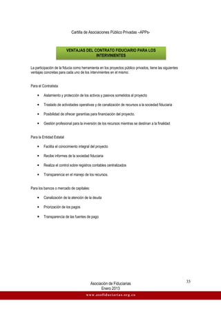 Cartilla de Asociaciones Público Privadas –APPs-
Asociación de Fiduciarias
Enero 2013
35
www.asofiduciarias.org.co
La participación de la fiducia como herramienta en los proyectos público privados, tiene las siguientes
ventajas concretas para cada uno de los intervinientes en el mismo:
Para el Contratista:
• Aislamiento y protección de los activos y pasivos sometidos al proyecto
• Traslado de actividades operativas y de canalización de recursos a la sociedad fiduciaria
• Posibilidad de ofrecer garantías para financiación del proyecto.
• Gestión profesional para la inversión de los recursos mientras se destinan a la finalidad
Para la Entidad Estatal
• Facilita el conocimiento integral del proyecto
• Recibe informes de la sociedad fiduciaria
• Realiza el control sobre registros contables centralizados
• Transparencia en el manejo de los recursos.
Para los bancos o mercado de capitales:
• Canalización de la atención de la deuda
• Priorización de los pagos
• Transparencia de las fuentes de pago
VENTAJAS DEL CONTRATO FIDUCIARIO PARA LOS
INTERVINIENTES
 