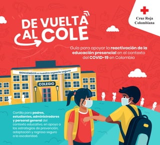 COLEGIO
Guía para apoyar la reactivación de la
educación presencial en el contexto
del COVID-19 en Colombia
Cartilla para padres,
estudiantes, administradores
y personal general del
contexto educativo, en apoyo a
las estrategias de prevención,
adaptación y regreso seguro
a la escolaridad.
 