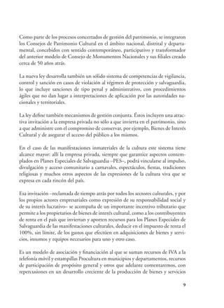 9
Como parte de los procesos concertados de gestión del patrimonio, se integraron
los Consejos de Patrimonio Cultural en el ámbito nacional, distrital y departa-
mental, concebidos con sentido contemporáneo, participativo y transformador
del anterior modelo de Consejo de Monumentos Nacionales y sus filiales creado
cerca de 50 años atrás.
La nueva ley desarrolla también un sólido sistema de competencias de vigilancia,
control y sanción en casos de violación al régimen de protección y salvaguardia,
lo que incluye sanciones de tipo penal y administrativo, con procedimientos
ágiles que no dan lugar a interpretaciones de aplicación por las autoridades na-
cionales y territoriales.
La ley define también mecanismos de gestión conjunta. Éstos incluyen una atrac-
tiva invitación a la empresa privada no sólo a que invierta en el patrimonio, sino
a que administre con el compromiso de conservar, por ejemplo, Bienes de Interés
Cultural y de asegurar el acceso del público a los mismos.
En el caso de las manifestaciones inmateriales de la cultura este sistema tiene
alcance mayor: allí la empresa privada, siempre que garantice aspectos contem-
plados en Planes Especiales de Salvaguardia –PES–, podrá vincularse al impulso,
divulgación y acceso comunitario a carnavales, espectáculos, fiestas, tradiciones
religiosas y muchos otros aspectos de las expresiones de la cultura viva que se
expresa en cada rincón del país.
Esa invitación –reclamada de tiempo atrás por todos los sectores culturales, y por
los propios actores empresariales como expresión de su responsabilidad social y
de su interés lucrativo– se acompaña de un importante incentivo tributario que
permite a los propietarios de bienes de interés cultural, como a los contribuyentes
de renta en el país que inviertan y aporten recursos para los Planes Especiales de
Salvaguardia de las manifestaciones culturales, deducir en el impuesto de renta el
100%, sin límite, de los gastos que efectúen en adquisiciones de bienes y servi-
cios, insumos y equipos necesarios para uno y otro caso.
Es un modelo de asociación y financiación al que se suman recursos de IVA a la
telefonía móvil y estampillas Procultura en municipios y departamentos, recursos
de participación de propósito general y otros que adelante comentaremos, con
repercusiones en un desarrollo creciente de la producción de bienes y servicios
 