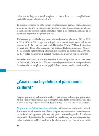 10
culturales, en la generación de empleos en estos rubros o en la ampliación de
posibilidades para el turismo cultural.
El modelo permitirá no sólo apoyar económicamente grandes manifestaciones
y bienes de nuestro patrimonio, sino ampliar la base de contribuciones (de por
sí significativas) que los sectores culturales hacen a las cuentas nacionales, en la
actualidad superiores a 2 puntos del PIB.
El Gobierno ya expidió las reglamentaciones de esta ley (decretos 1313 de 2008
y 763 y 2491 de 2009), algo que se logró con la participación concertada de los
ministerios del Interior y de Justicia, de Hacienda y Crédito Público, de Ambien-
te, Vivienda y Desarrollo Territorial, y de Cultura. Del mismo modo, el Ministe-
rio de Cultura reglamentó aspectos técnicos mediante las resoluciones 330 y 983
de 2010 sobre patrimonio inmaterial y patrimonio material, respectivamente.
De todo cuanto supone este régimen dentro del enfoque del Sistema Nacional
de Patrimonio Cultural de la Nación, sobre el que nos motiva el compromiso de
hacerlo real y no simplemente de papel, hablaremos en detalle a continuación.
¿Acaso una ley define el patrimonio
cultural?
Aceptar que una ley defina qué o cuál es el patrimonio cultural que quiere valo-
rar un pueblo y las personas que lo integran, sería tanto como afirmar que una
norma jurídica puede determinar la forma de la poesía o la estética de las flores.
Ninguna ley en Colombia define o delimita cuál es nuestro patrimonio cultural.
Las normas jurídicas se circunscriben a integrar, entre otros aspectos que veremos
en profundidad, algunas regulaciones de protección o salvaguardia, de estímulo
económico y financiación, de propiedad, de circulación y de sanción en casos de
daño; también a establecer cuáles son las obligaciones o las competencias públi-
 