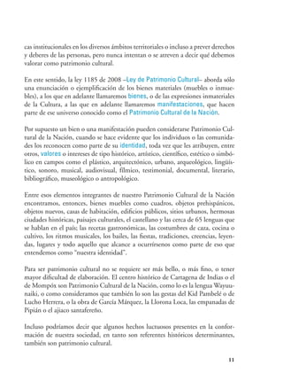 11
cas institucionales en los diversos ámbitos territoriales o incluso a prever derechos
y deberes de las personas, pero nunca intentan o se atreven a decir qué debemos
valorar como patrimonio cultural.
En este sentido, la ley 1185 de 2008 –Ley de Patrimonio Cultural– aborda sólo
una enunciación o ejemplificación de los bienes materiales (muebles o inmue-
bles), a los que en adelante llamaremos bienes, o de las expresiones inmateriales
de la Cultura, a las que en adelante llamaremos manifestaciones, que hacen
parte de ese universo conocido como el Patrimonio Cultural de la Nación.
Por supuesto un bien o una manifestación pueden considerarse Patrimonio Cul-
tural de la Nación, cuando se hace evidente que los individuos o las comunida-
des los reconocen como parte de su identidad, toda vez que les atribuyen, entre
otros, valores o intereses de tipo histórico, artístico, científico, estético o simbó-
lico en campos como el plástico, arquitectónico, urbano, arqueológico, lingüís-
tico, sonoro, musical, audiovisual, fílmico, testimonial, documental, literario,
bibliográfico, museológico o antropológico.
Entre esos elementos integrantes de nuestro Patrimonio Cultural de la Nación
encontramos, entonces, bienes muebles como cuadros, objetos prehispánicos,
objetos nuevos, casas de habitación, edificios públicos, sitios urbanos, hermosas
ciudades históricas, paisajes culturales, el castellano y las cerca de 65 lenguas que
se hablan en el país; las recetas gastronómicas, las costumbres de caza, cocina o
cultivo, los ritmos musicales, los bailes, las fiestas, tradiciones, creencias, leyen-
das, lugares y todo aquello que alcance a ocurrírsenos como parte de eso que
entendemos como “nuestra identidad”.
Para ser patrimonio cultural no se requiere ser más bello, o más fino, o tener
mayor dificultad de elaboración. El centro histórico de Cartagena de Indias o el
de Mompóx son Patrimonio Cultural de la Nación, como lo es la lengua Wayuu-
naiki, o como consideramos que también lo son las gestas del Kid Pambelé o de
Lucho Herrera, o la obra de García Márquez, la Llorona Loca, las empanadas de
Pipián o el ajiaco santafereño.
Incluso podríamos decir que algunos hechos luctuosos presentes en la confor-
mación de nuestra sociedad, en tanto son referentes históricos determinantes,
también son patrimonio cultural.
 