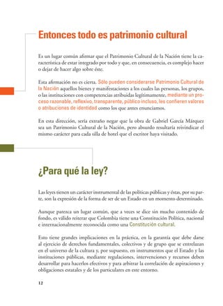 12
Entonces todo es patrimonio cultural
Es un lugar común afirmar que el Patrimonio Cultural de la Nación tiene la ca-
racterística de estar integrado por todo y que, en consecuencia, es complejo hacer
o dejar de hacer algo sobre éste.
Esta afirmación no es cierta. Sólo pueden considerarse Patrimonio Cultural de
la Nación aquellos bienes y manifestaciones a los cuales las personas, los grupos,
o las instituciones con competencias atribuidas legítimamente, mediante un pro-
ceso razonable, reflexivo, transparente, público incluso, les confieren valores
o atribuciones de identidad como los que antes enunciamos.
En esta dirección, sería extraño negar que la obra de Gabriel García Márquez
sea un Patrimonio Cultural de la Nación, pero absurdo resultaría reivindicar el
mismo carácter para cada silla de hotel que el escritor haya visitado.
¿Para qué la ley?
Las leyes tienen un carácter instrumental de las políticas públicas y éstas, por su par-
te, son la expresión de la forma de ser de un Estado en un momento determinado.
Aunque parezca un lugar común, que a veces se dice sin mucho contenido de
fondo, es válido reiterar que Colombia tiene una Constitución Política, nacional
e internacionalmente reconocida como una Constitución cultural.
Esto tiene grandes implicaciones en la práctica, en la garantía que debe darse
al ejercicio de derechos fundamentales, colectivos y de grupo que se entrelazan
en el universo de la cultura y, por supuesto, en instrumentos que el Estado y las
instituciones públicas, mediante regulaciones, intervenciones y recursos deben
desarrollar para hacerlos efectivos y para arbitrar la correlación de aspiraciones y
obligaciones estatales y de los particulares en este entorno.
 