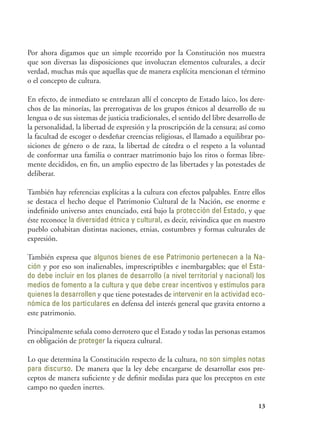 13
Por ahora digamos que un simple recorrido por la Constitución nos muestra
que son diversas las disposiciones que involucran elementos culturales, a decir
verdad, muchas más que aquellas que de manera explícita mencionan el término
o el concepto de cultura.
En efecto, de inmediato se entrelazan allí el concepto de Estado laico, los dere-
chos de las minorías, las prerrogativas de los grupos étnicos al desarrollo de su
lengua o de sus sistemas de justicia tradicionales, el sentido del libre desarrollo de
la personalidad, la libertad de expresión y la proscripción de la censura; así como
la facultad de escoger o desdeñar creencias religiosas, el llamado a equilibrar po-
siciones de género o de raza, la libertad de cátedra o el respeto a la voluntad
de conformar una familia o contraer matrimonio bajo los ritos o formas libre-
mente decididos, en fin, un amplio espectro de las libertades y las potestades de
deliberar.
También hay referencias explícitas a la cultura con efectos palpables. Entre ellos
se destaca el hecho deque el Patrimonio Cultural de la Nación, ese enorme e
indefinido universo antes enunciado, está bajo la protección del Estado, y que
éste reconoce la diversidad étnica y cultural, es decir, reivindica que en nuestro
pueblo cohabitan distintas naciones, etnias, costumbres y formas culturales de
expresión.
También expresa que algunos bienes de ese Patrimonio pertenecen a la Na-
ción y por eso son inalienables, imprescriptibles e inembargables; que el Esta-
do debe incluir en los planes de desarrollo (a nivel territorial y nacional) los
medios de fomento a la cultura y que debe crear incentivos y estímulos para
quienes la desarrollen y que tiene potestades de intervenir en la actividad eco-
nómica de los particulares en defensa del interés general que gravita entorno a
este patrimonio.
Principalmente señala como derrotero que el Estado y todas las personas estamos
en obligación de proteger la riqueza cultural.
Lo que determina la Constitución respecto de la cultura, no son simples notas
para discurso. De manera que la ley debe encargarse de desarrollar esos pre-
ceptos de manera suficiente y de definir medidas para que los preceptos en este
campo no queden inertes.
 