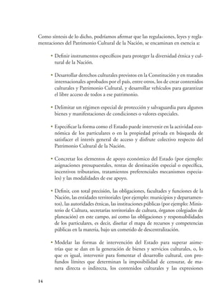 14
Como síntesis de lo dicho, podríamos afirmar que las regulaciones, leyes y regla-
mentaciones del Patrimonio Cultural de la Nación, se encaminan en esencia a:
•	Definir instrumentos específicos para proteger la diversidad étnica y cul-
tural de la Nación.
•	Desarrollar derechos culturales previstos en la Constitución y en tratados
internacionales aprobados por el país, entre otros, los de crear contenidos
culturales y Patrimonio Cultural, y desarrollar vehículos para garantizar
el libre acceso de todos a ese patrimonio.
•	Delimitar un régimen especial de protección y salvaguardia para algunos
bienes y manifestaciones de condiciones o valores especiales.
•	Especificar la forma como el Estado puede intervenir en la actividad eco-
nómica de los particulares o en la propiedad privada en búsqueda de
satisfacer el interés general de acceso y disfrute colectivo respecto del
Patrimonio Cultural de la Nación.
•	Concretar los elementos de apoyo económico del Estado (por ejemplo:
asignaciones presupuestales, rentas de destinación especial o específica,
incentivos tributarios, tratamientos preferenciales mecanismos especia-
les) y las modalidades de ese apoyo.
•	Definir, con total precisión, las obligaciones, facultades y funciones de la
Nación, las entidades territoriales (por ejemplo: municipios y departamen-
tos), las autoridades étnicas, las instituciones públicas (por ejemplo: Minis-
terio de Cultura, secretarías territoriales de cultura, órganos colegiados de
planeación) en este campo, así como las obligaciones y responsabilidades
de los particulares, es decir, diseñar el mapa de recursos y competencias
públicas en la materia, bajo un cometido de descentralización.
•	Modelar las formas de intervención del Estado para superar asime-
trías que se dan en la generación de bienes y servicios culturales, o, lo
que es igual, intervenir para fomentar el desarrollo cultural, con pro-
fundos límites que determinan la imposibilidad de censurar, de ma-
nera directa o indirecta, los contenidos culturales y las expresiones
 