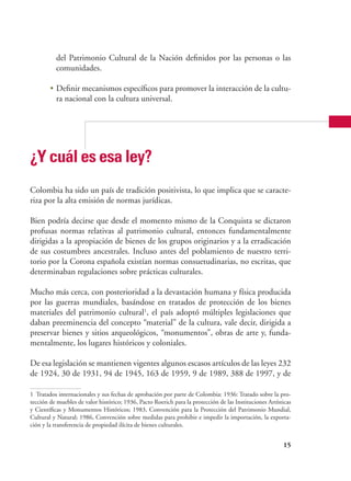 15
del Patrimonio Cultural de la Nación definidos por las personas o las
comunidades.
•	Definir mecanismos específicos para promover la interacción de la cultu-
ra nacional con la cultura universal.
¿Y cuál es esa ley?
Colombia ha sido un país de tradición positivista, lo que implica que se caracte-
riza por la alta emisión de normas jurídicas.
Bien podría decirse que desde el momento mismo de la Conquista se dictaron
profusas normas relativas al patrimonio cultural, entonces fundamentalmente
dirigidas a la apropiación de bienes de los grupos originarios y a la erradicación
de sus costumbres ancestrales. Incluso antes del poblamiento de nuestro terri-
torio por la Corona española existían normas consuetudinarias, no escritas, que
determinaban regulaciones sobre prácticas culturales.
Mucho más cerca, con posterioridad a la devastación humana y física producida
por las guerras mundiales, basándose en tratados de protección de los bienes
materiales del patrimonio cultural1
, el país adoptó múltiples legislaciones que
daban preeminencia del concepto “material” de la cultura, vale decir, dirigida a
preservar bienes y sitios arqueológicos, “monumentos”, obras de arte y, funda-
mentalmente, los lugares históricos y coloniales.
De esa legislación se mantienen vigentes algunos escasos artículos de las leyes 232
de 1924, 30 de 1931, 94 de 1945, 163 de 1959, 9 de 1989, 388 de 1997, y de
1	 Tratados internacionales y sus fechas de aprobación por parte de Colombia: 1936: Tratado sobre la pro-
tección de muebles de valor histórico; 1936, Pacto Roerich para la protección de las Instituciones Artísticas
y Científicas y Monumentos Históricos; 1983, Convención para la Protección del Patrimonio Mundial,
Cultural y Natural; 1986, Convención sobre medidas para prohibir e impedir la importación, la exporta-
ción y la transferencia de propiedad ilícita de bienes culturales.
 