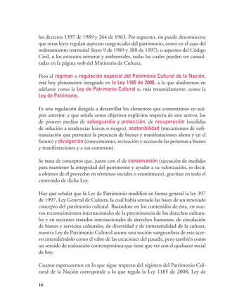 16
los decretos 1397 de 1989 y 264 de 1963. Por supuesto, no puede desconocerse
que otras leyes regulan aspectos tangenciales del patrimonio, como en el caso del
ordenamiento territorial (leyes 9 de 1989 y 388 de 1997), o aspectos del Código
Civil, o los estatutos mineros y ambientales, todas las cuales pueden ser consul-
tadas en la página web del Ministerio de Cultura.
Pero el régimen o regulación especial del Patrimonio Cultural de la Nación,
está hoy plenamente integrado en la Ley 1185 de 2008, a la que aludiremos en
adelante como la Ley de Patrimonio Cultural o, más resumidamente, como la
Ley de Patrimonio.
Es una regulación dirigida a desarrollar los elementos que comentamos en acá-
pite anterior, y que señala como objetivos explícitos respecto de este acervo, los
de proveer medios de salvaguardia y protección, de recuperación (medidas
de solución a tendencias lesivas o riesgos), sostenibilidad (mecanismos de cofi-
nanciación que permiten la presencia de bienes y manifestaciones ahora y en el
futuro) y divulgación (conocimiento, recreación y acceso de las personas a bienes
y manifestaciones y a sus contextos).
Se trata de conceptos que, junto con el de conservación (ejecución de medidas
para mantener la integridad del patrimonio y ayudar a su valorización, es decir,
a obtener de él provecho en términos sociales o económicos), gravitan en todo el
contenido de dicha Ley.
Hay que señalar que la Ley de Patrimonio modificó en forma general la ley 397
de 1997, Ley General de Cultura, la cual había sentado las bases de un renovado
concepto del patrimonio cultural. Basándose en los contenidos de ésta, en nue-
vos reconocimientos internacionales de la preeminencia de los derechos cultura-
les y en recientes tratados internacionales de derechos humanos, de circulación
de bienes y servicios culturales, de diversidad y de inmaterialidad de la cultura,
nuestra Ley de Patrimonio Cultural asume una noción vanguardista de este acer-
vo entendiéndolo como el valor de las creaciones del pasado, pero también como
un sentido de realización contemporánea que tiene que ver con el quehacer social
de hoy.
Cuanto expresaremos en lo que sigue respecto del régimen del Patrimonio Cul-
tural de la Nación corresponde a lo que regula la Ley 1185 de 2008, Ley de
 