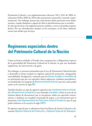 17
Patrimonio Cultural, y sus reglamentaciones (decretos 763 y 2941 de 2009; re-
soluciones 0330 y 0983 de 2010 sobre patrimonio inmaterial y material, respec-
tivamente). Sin embargo, puesto que como hemos dicho preexisten otras dispo-
siciones, cuando aludamos a alguna de ellas la identificaremos por su nombre.
Se sabe que las leyes y las reglamentaciones cambian, a veces en períodos sorpren-
dentes. Por eso, ahondaremos siempre en los conceptos, en los fines, habitual-
mente más sólidos que las leyes.
Regímenes especiales dentro
del Patrimonio Cultural de la Nación
Como ya hemos señalado, el Estado tiene competencias y obligaciones respecto
de la generalidad del Patrimonio Cultural de la Nación, lo que trae facultades
regulatorias, de intervención o de gasto.
Sin embargo, es menester puntualizar que la Ley de Patrimonio Cultural focaliza
y desarrolla en forma integral un régimen especial de protección, salvaguardia,
sostenibilidad, divulgación y estímulo para los bienes muebles e inmuebles de
ese patrimonio que por sus especiales valores adquieran, mediante procedimien-
tos predefinidos, la categoría de Bienes de Interés Cultural, para los cuales podrá
usarse en lo sucesivo la sigla BIC.
También focaliza ese tipo de régimen especial en las manifestaciones y activida-
des del patrimonio inmaterial (a veces llamado intangible, si bien se trata de un
término objeto de discusiones) que se incorporen, dadas sus especiales caracte-
rísticas, y mediante un complejo entramado de etapas, a un instrumento que se
denomina Lista Representativa de Patrimonio Cultural Inmaterial, para la que
podrá utilizarse en lo sucesivo la sigla LRPCI.
El régimen especial que se administra hacia los Bienes de Interés Cultural se de-
nomina Régimen Especial de Protección, y Régimen Especial de Salvaguar-
 