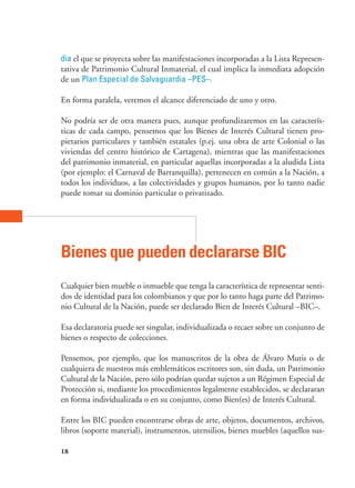 18
dia el que se proyecta sobre las manifestaciones incorporadas a la Lista Represen-
tativa de Patrimonio Cultural Inmaterial, el cual implica la inmediata adopción
de un Plan Especial de Salvaguardia –PES–.
En forma paralela, veremos el alcance diferenciado de uno y otro.
No podría ser de otra manera pues, aunque profundizaremos en las caracterís-
ticas de cada campo, pensemos que los Bienes de Interés Cultural tienen pro-
pietarios particulares y también estatales (p.ej. una obra de arte Colonial o las
viviendas del centro histórico de Cartagena), mientras que las manifestaciones
del patrimonio inmaterial, en particular aquellas incorporadas a la aludida Lista
(por ejemplo: el Carnaval de Barranquilla), pertenecen en común a la Nación, a
todos los individuos, a las colectividades y grupos humanos, por lo tanto nadie
puede tomar su dominio particular o privatizado.
Bienes que pueden declararse bic
Cualquier bien mueble o inmueble que tenga la característica de representar senti-
dos de identidad para los colombianos y que por lo tanto haga parte del Patrimo-
nio Cultural de la Nación, puede ser declarado Bien de Interés Cultural –BIC–.
Esa declaratoria puede ser singular, individualizada o recaer sobre un conjunto de
bienes o respecto de colecciones.
Pensemos, por ejemplo, que los manuscritos de la obra de Álvaro Mutis o de
cualquiera de nuestros más emblemáticos escritores son, sin duda, un Patrimonio
Cultural de la Nación, pero sólo podrían quedar sujetos a un Régimen Especial de
Protección si, mediante los procedimientos legalmente establecidos, se declararan
en forma individualizada o en su conjunto, como Bien(es) de Interés Cultural.
Entre los BIC pueden encontrarse obras de arte, objetos, documentos, archivos,
libros (soporte material), instrumentos, utensilios, bienes muebles (aquellos sus-
 