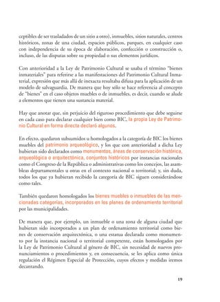 19
ceptibles de ser trasladados de un sitio a otro), inmuebles, sitios naturales, centros
históricos, zonas de una ciudad, espacios públicos, parques, en cualquier caso
con independencia de su época de elaboración, confección o construcción o,
incluso, de las disputas sobre su propiedad o sus elementos jurídicos.
Con anterioridad a la Ley de Patrimonio Cultural se usaba el término “bienes
inmateriales” para referirse a las manifestaciones del Patrimonio Cultural Inma-
terial, expresión que más allá de inexacta resultaba difusa para la aplicación de un
modelo de salvaguardia. De manera que hoy sólo se hace referencia al concepto
de “bienes” en el caso objetos muebles o de inmuebles, es decir, cuando se alude
a elementos que tienen una sustancia material.
Hay que anotar que, sin perjuicio del riguroso procedimiento que debe seguirse
en cada caso para declarar cualquier bien como BIC, la propia Ley de Patrimo-
nio Cultural en forma directa declaró algunos.
En efecto, quedaron subsumidos u homologados a la categoría de BIC los bienes
muebles del patrimonio arqueológico, y los que con anterioridad a dicha Ley
hubieran sido declarados como monumentos, áreas de conservación histórica,
arqueológica o arquitectónica, conjuntos históricos por instancias nacionales
como el Congreso de la República o administrativas como los concejos, las asam-
bleas departamentales u otras en el contexto nacional o territorial; y, sin duda,
todos los que ya hubieran recibido la categoría de BIC siguen considerándose
como tales.
También quedaron homologados los bienes muebles o inmuebles de las men-
cionadas categorías, incorporados en los planes de ordenamiento territorial
por las municipalidades.
De manera que, por ejemplo, un inmueble o una zona de alguna ciudad que
hubieran sido incorporados a un plan de ordenamiento territorial como bie-
nes de conservación arquitectónica, o una estatua declarada como monumen-
to por la instancia nacional o territorial competente, están homologados por
la Ley de Patrimonio Cultural al género de BIC, sin necesidad de nuevos pro-
nunciamientos o procedimientos y, en consecuencia, se les aplica como única
regulación el Régimen Especial de Protección, cuyos efectos y medidas iremos
decantando.
 