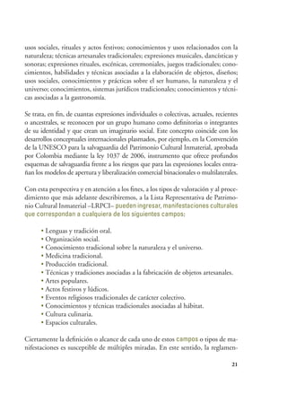 21
usos sociales, rituales y actos festivos; conocimientos y usos relacionados con la
naturaleza; técnicas artesanales tradicionales; expresiones musicales, dancísticas y
sonoras; expresiones rituales, escénicas, ceremoniales, juegos tradicionales; cono-
cimientos, habilidades y técnicas asociadas a la elaboración de objetos, diseños;
usos sociales, conocimientos y prácticas sobre el ser humano, la naturaleza y el
universo; conocimientos, sistemas jurídicos tradicionales; conocimientos y técni-
cas asociadas a la gastronomía.
Se trata, en fin, de cuantas expresiones individuales o colectivas, actuales, recientes
o ancestrales, se reconocen por un grupo humano como definitorias o integrantes
de su identidad y que crean un imaginario social. Este concepto coincide con los
desarrollos conceptuales internacionales plasmados, por ejemplo, en la Convención
de la UNESCO para la salvaguardia del Patrimonio Cultural Inmaterial, aprobada
por Colombia mediante la ley 1037 de 2006, instrumento que ofrece profundos
esquemas de salvaguardia frente a los riesgos que para las expresiones locales entra-
ñan los modelos de apertura y liberalización comercial binacionales o multilaterales.
Con esta perspectiva y en atención a los fines, a los tipos de valoración y al proce-
dimiento que más adelante describiremos, a la Lista Representativa de Patrimo-
nio Cultural Inmaterial –LRPCI– pueden ingresar, manifestaciones culturales
que correspondan a cualquiera de los siguientes campos:
•	Lenguas y tradición oral.
•	Organización social.
•	Conocimiento tradicional sobre la naturaleza y el universo.
•	Medicina tradicional.
•	Producción tradicional.
•	Técnicas y tradiciones asociadas a la fabricación de objetos artesanales.
•	Artes populares.
•	Actos festivos y lúdicos.
•	Eventos religiosos tradicionales de carácter colectivo.
•	Conocimientos y técnicas tradicionales asociadas al hábitat.
•	Cultura culinaria.
•	Espacios culturales.
Ciertamente la definición o alcance de cada uno de estos campos o tipos de ma-
nifestaciones es susceptible de múltiples miradas. En este sentido, la reglamen-
 