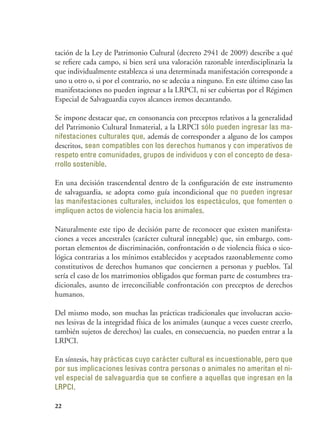 22
tación de la Ley de Patrimonio Cultural (decreto 2941 de 2009) describe a qué
se refiere cada campo, si bien será una valoración razonable interdisciplinaria la
que individualmente establezca si una determinada manifestación corresponde a
uno u otro o, si por el contrario, no se adecúa a ninguno. En este último caso las
manifestaciones no pueden ingresar a la LRPCI, ni ser cubiertas por el Régimen
Especial de Salvaguardia cuyos alcances iremos decantando.
Se impone destacar que, en consonancia con preceptos relativos a la generalidad
del Patrimonio Cultural Inmaterial, a la LRPCI sólo pueden ingresar las ma-
nifestaciones culturales que, además de corresponder a alguno de los campos
descritos, sean compatibles con los derechos humanos y con imperativos de
respeto entre comunidades, grupos de individuos y con el concepto de desa-
rrollo sostenible.
En una decisión trascendental dentro de la configuración de este instrumento
de salvaguardia, se adopta como guía incondicional que no pueden ingresar
las manifestaciones culturales, incluidos los espectáculos, que fomenten o
impliquen actos de violencia hacia los animales.
Naturalmente este tipo de decisión parte de reconocer que existen manifesta-
ciones a veces ancestrales (carácter cultural innegable) que, sin embargo, com-
portan elementos de discriminación, confrontación o de violencia física o sico-
lógica contrarias a los mínimos establecidos y aceptados razonablemente como
constitutivos de derechos humanos que conciernen a personas y pueblos. Tal
sería el caso de los matrimonios obligados que forman parte de costumbres tra-
dicionales, asunto de irreconciliable confrontación con preceptos de derechos
humanos.
Del mismo modo, son muchas las prácticas tradicionales que involucran accio-
nes lesivas de la integridad física de los animales (aunque a veces cueste creerlo,
también sujetos de derechos) las cuales, en consecuencia, no pueden entrar a la
LRPCI.
En síntesis, hay prácticas cuyo carácter cultural es incuestionable, pero que
por sus implicaciones lesivas contra personas o animales no ameritan el ni-
vel especial de salvaguardia que se confiere a aquellas que ingresan en la
LRPCI.
 
