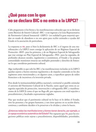 23
¿Qué pasa con lo que
no se declara bic o no entra a la lrpci?
Cabe preguntarse si los bienes y las manifestaciones culturales que no se declaran
como Bien(es) de Interés Cultural –BIC– o no ingresan a la Lista Representativa
de Patrimonio Cultural Inmaterial –LRPCI– (en realidad la gran mayoría) que-
dan en estado de abandono o no son aptos para recibir estímulos o ayudas del
Estado ni la asociación de particulares.
La respuesta es no, pues si bien la declaratoria de BIC o el ingreso de una ma-
nifestación a la LRPCI traen consigo la aplicación de un Régimen Especial de
Protección –REP– para los primeros, y de un Régimen Especial de Salvaguardia
que trae consigo un Plan Especial de Salvaguardia –PES– para las segundas, de
profundos alcances sociales, regulatorios o económicos, el Estado y las propias
comunidades mantienen intactas sus múltiples potestades y derechos de fomen-
tar lo que consideran patrimonio cultural.
Algo inobjetable es que solo los BIC y las manifestaciones incluidas en la LRPCI
quedan sujetos a fuertes sistemas regulatorios y de impulso contenido en los dos
regímenes antes mencionados y, en algunos casos, a específicos apoyos de orden
financiero o de incentivos a la inversión privada.
Pero desde la institucionalidad pública nacional y territorial es posible estimular
el universo del Patrimonio Cultural de la Nación, tanto aquel que entra en ca-
tegorías especiales de protección, intervención o salvaguardia (BIC y manifesta-
ciones de la LRPCI) como el que no llega allí, por supuesto con total sujeción a
procedimientos y facultades expresamente reglados.
Hay que recalcar que el patrimonio cultural no lo hace ni lo define el Estado,
sino las personas y los grupos humanos, y son éstos quienes en su acción diaria,
continua y cambiante deciden si lo preservan o lo olvidan y cómo lo hacen.
¿Entonces todas las manifestaciones y bienes tienen derecho, por ejemplo, a
un apoyo económico automático del Estado? Por supuesto que no, pues las ero-
gaciones públicas están sujetas a procedimientos, disponibilidades, prioridades,
 