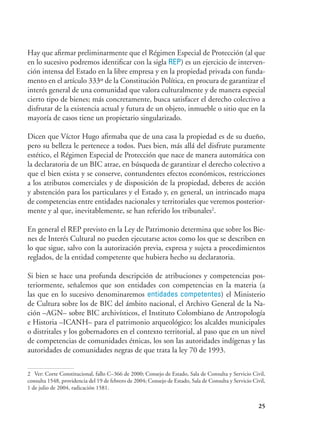 25
Hay que afirmar preliminarmente que el Régimen Especial de Protección (al que
en lo sucesivo podremos identificar con la sigla REP) es un ejercicio de interven-
ción intensa del Estado en la libre empresa y en la propiedad privada con funda-
mento en el artículo 333º de la Constitución Política, en procura de garantizar el
interés general de una comunidad que valora culturalmente y de manera especial
cierto tipo de bienes; más concretamente, busca satisfacer el derecho colectivo a
disfrutar de la existencia actual y futura de un objeto, inmueble o sitio que en la
mayoría de casos tiene un propietario singularizado.
Dicen que Víctor Hugo afirmaba que de una casa la propiedad es de su dueño,
pero su belleza le pertenece a todos. Pues bien, más allá del disfrute puramente
estético, el Régimen Especial de Protección que nace de manera automática con
la declaratoria de un BIC atrae, en búsqueda de garantizar el derecho colectivo a
que el bien exista y se conserve, contundentes efectos económicos, restricciones
a los atributos comerciales y de disposición de la propiedad, deberes de acción
y abstención para los particulares y el Estado y, en general, un intrincado mapa
de competencias entre entidades nacionales y territoriales que veremos posterior-
mente y al que, inevitablemente, se han referido los tribunales2
.
En general el REP previsto en la Ley de Patrimonio determina que sobre los Bie-
nes de Interés Cultural no pueden ejecutarse actos como los que se describen en
lo que sigue, salvo con la autorización previa, expresa y sujeta a procedimientos
reglados, de la entidad competente que hubiera hecho su declaratoria.
Si bien se hace una profunda descripción de atribuciones y competencias pos-
teriormente, señalemos que son entidades con competencias en la materia (a
las que en lo sucesivo denominaremos entidades competentes) el Ministerio
de Cultura sobre los de BIC del ámbito nacional, el Archivo General de la Na-
ción –AGN– sobre BIC archivísticos, el Instituto Colombiano de Antropología
e Historia –ICANH– para el patrimonio arqueológico; los alcaldes municipales
o distritales y los gobernadores en el contexto territorial, al paso que en un nivel
de competencias de comunidades étnicas, los son las autoridades indígenas y las
autoridades de comunidades negras de que trata la ley 70 de 1993.
2	 Ver: Corte Constitucional, fallo C–366 de 2000; Consejo de Estado, Sala de Consulta y Servicio Civil,
consulta 1548, providencia del 19 de febrero de 2004; Consejo de Estado, Sala de Consulta y Servicio Civil,
1 de julio de 2004, radicación 1581.
 
